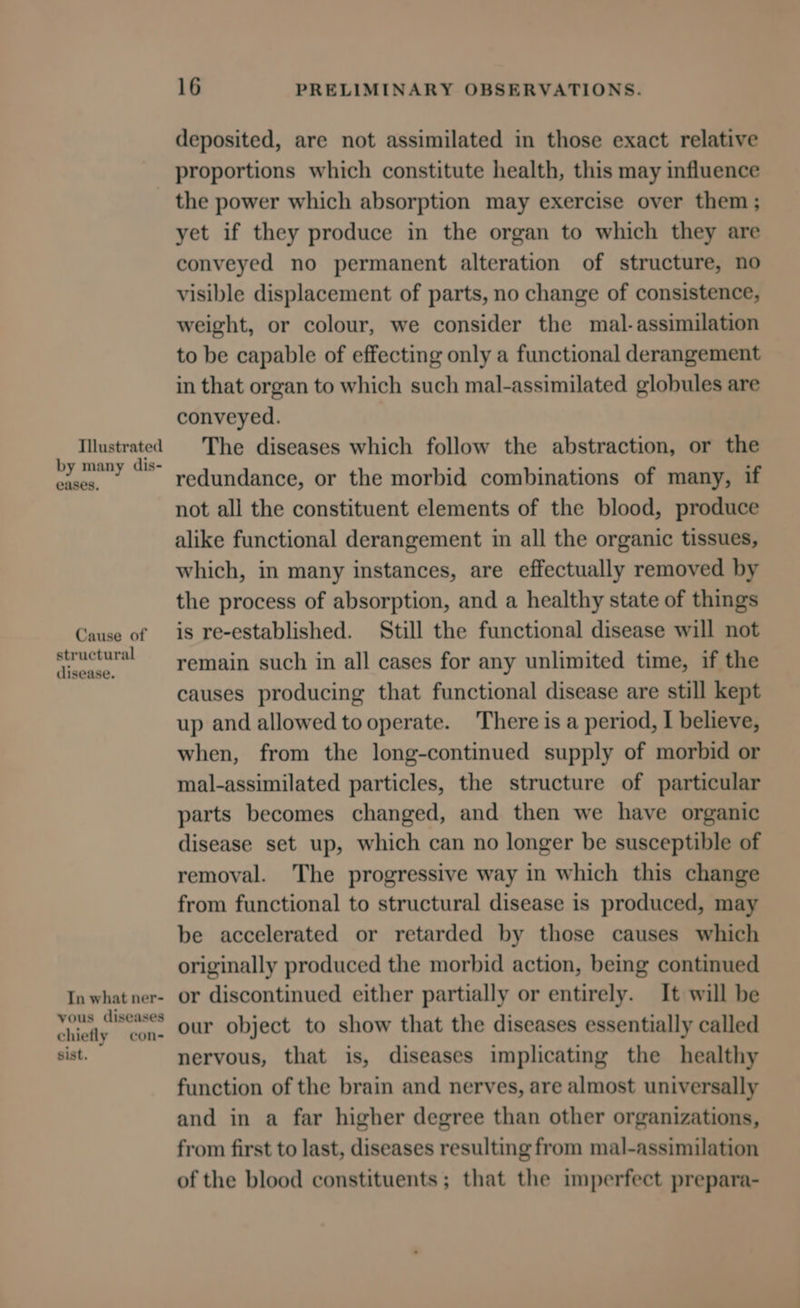 eases. disease. chiefly sist. con- 16 PRELIMINARY OBSERVATIONS. deposited, are not assimilated in those exact relative proportions which constitute health, this may influence the power which absorption may exercise over them; yet if they produce in the organ to which they are conveyed no permanent alteration of structure, no visible displacement of parts, no change of consistence, weight, or colour, we consider the mal-assimilation to be capable of effecting only a functional derangement in that organ to which such mal-assimilated globules are conveyed. The diseases which follow the abstraction, or the redundance, or the morbid combinations of many, if not all the constituent elements of the blood, produce alike functional derangement in all the organic tissues, which, in many instances, are effectually removed by the process of absorption, and a healthy state of things is re-established. Still the functional disease will not remain such in all cases for any unlimited time, if the causes producing that functional disease are still kept up and allowed to operate. There is a period, I believe, when, from the long-continued supply of morbid or mal-assimilated particles, the structure of particular parts becomes changed, and then we have organic disease set up, which can no longer be susceptible of removal. The progressive way in which this change from functional to structural disease is produced, may be accelerated or retarded by those causes which originally produced the morbid action, being continued or discontinued either partially or entirely. It will be our object to show that the diseases essentially called nervous, that is, diseases implicating the healthy function of the brain and nerves, are almost universally and in a far higher degree than other organizations, from first to last, diseases resulting from mal-assimilation of the blood constituents ; that the imperfect prepara-