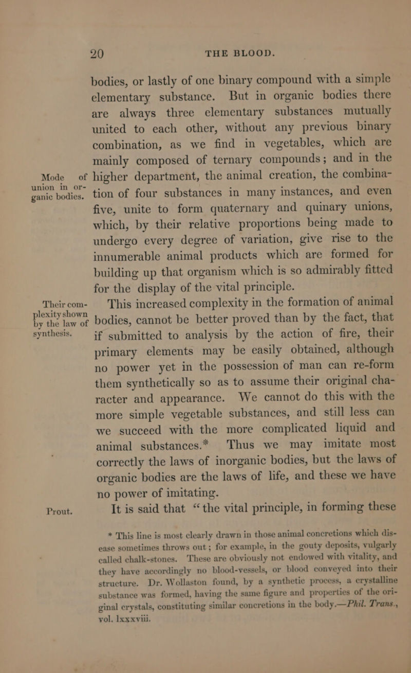Mode oof union in or- ganic bodies. Their com- plexity shown by the law of synthesis. Prout. 20 THE BLOOD. bodies, or lastly of one binary compound with a simple elementary substance. But in organic bodies there are always three elementary substances mutually united to each other, without any previous binary combination, as we find in vegetables, which are mainly composed of ternary compounds; and in the higher department, the animal creation, the combina- tion of four substances in many instances, and even five, unite to form quaternary and quinary unions, which, by their relative proportions being made to undergo every degree of variation, give rise to the innumerable animal products which are formed for building up that organism which is so admirably fitted for the display of the vital principle. This increased complexity in the formation of animal bodies, cannot be better proved than by the fact, that if submitted to analysis by the action of fire, their primary elements may be easily obtained, although no power yet in the possession of man can re-form them synthetically so as to assume their original cha- racter and appearance. We cannot do this with the more simple vegetable substances, and still less can we succeed with the more complicated liquid and animal substances.* Thus we may imitate most correctly the laws of inorganic bodies, but the laws of organic bodies are the laws of life, and these we have no power of imitating. It is said that “the vital principle, in forming these * This line is most clearly drawn in those animal concretions which dis- ease sometimes throws out ; for example, in the gouty deposits, vulgarly called chalk-stones. These are obviously not endowed with vitality, and they have accordingly no blood-vessels, or blood conveyed into their structure. Dr. Wollaston found, by a synthetic process, a crystalline substance was formed, having the same figure and properties of the ori- ginal crystals, constituting similar concretions in the body.— Phil. Trans., vol. Ixxxviii.