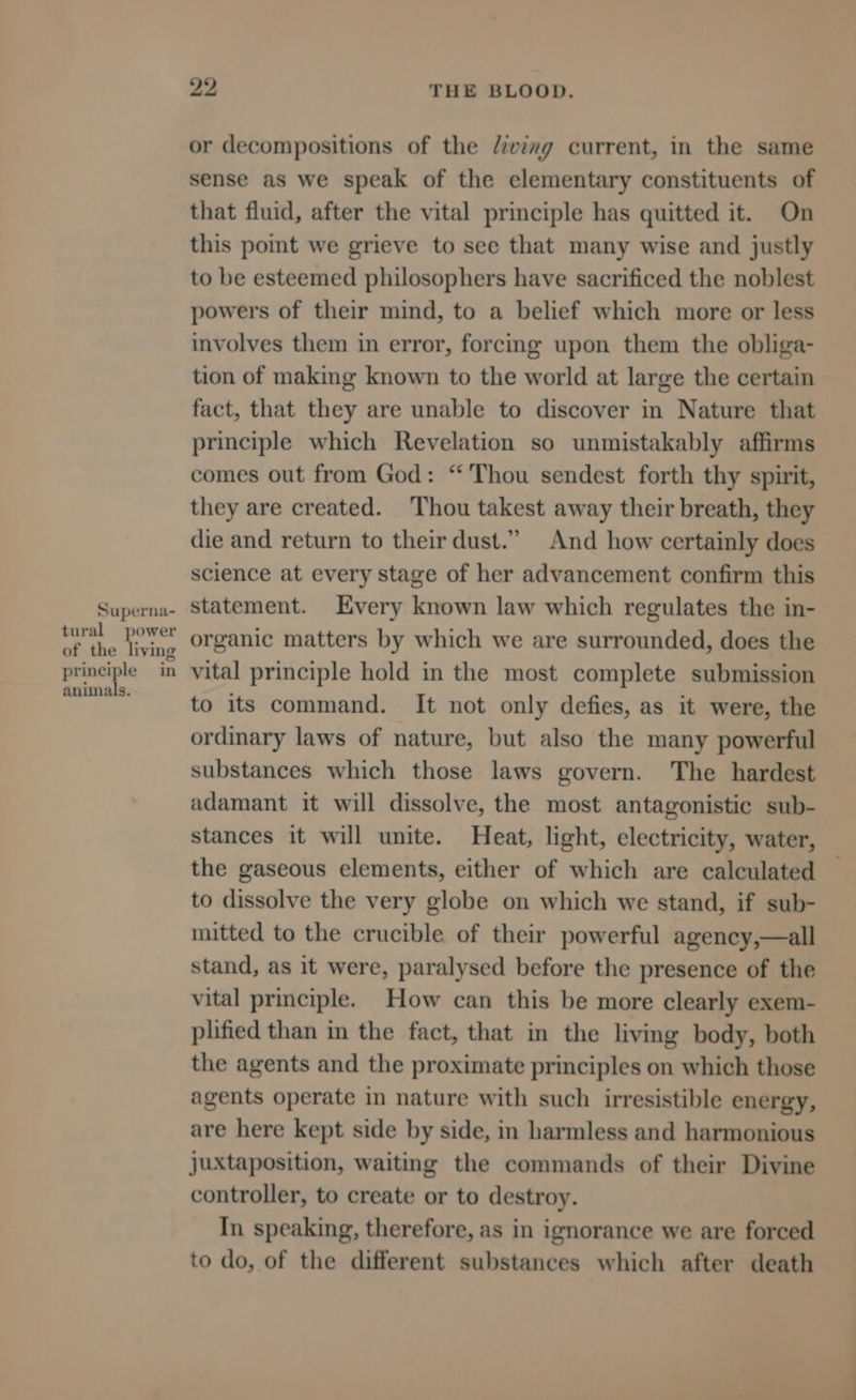 or decompositions of the diving current, in the same sense as we speak of the elementary constituents of that fluid, after the vital principle has quitted it. On this pomt we grieve to see that many wise and justly to be esteemed philosophers have sacrificed the noblest powers of their mind, to a belief which more or less involves them in error, forcing upon them the obliga- tion of making known to the world at large the certain fact, that they are unable to discover in Nature that principle which Revelation so unmistakably affirms comes out from God: “Thou sendest forth thy spirit, they are created. ‘Thou takest away their breath, they die and return to their dust.” And how certainly does science at every stage of her advancement confirm this statement. Every known law which regulates the in- organic matters by which we are surrounded, does the vital principle hold in the most complete submission to its command. It not only defies, as it were, the ordinary laws of nature, but also the many powerful substances which those laws govern. The hardest adamant it will dissolve, the most antagonistic sub- stances it will unite. Heat, light, electricity, water, the gaseous elements, either of which are calculated to dissolve the very globe on which we stand, if sub- mitted to the crucible of their powerful agency,—all stand, as it were, paralysed before the presence of the vital principle. How can this be more clearly exem- plified than in the fact, that in the living body, both the agents and the proximate principles on which those agents operate in nature with such irresistible energy, are here kept side by side, in harmless and harmonious juxtaposition, waiting the commands of their Divine controller, to create or to destroy. In speaking, therefore, as in ignorance we are forced to do, of the different substances which after death