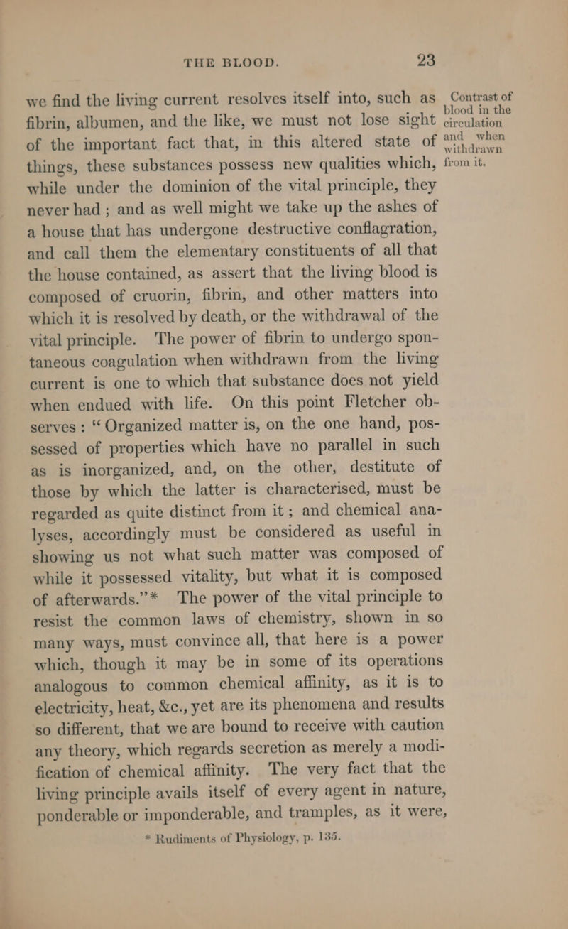 we find the living current resolves itself into, such as fibrin, albumen, and the like, we must not lose sight of the important fact that, in this altered state of things, these substances possess new qualities which, while under the dominion of the vital principle, they never had ; and as well might we take up the ashes of a house that has undergone destructive conflagration, and call them the elementary constituents of all that the house contained, as assert that the living blood is composed of cruorin, fibri, and other matters into which it is resolved by death, or the withdrawal of the vital principle. The power of fibrin to undergo spon- taneous coagulation when withdrawn from the living current is one to which that substance does not yield when endued with life. On this point Fletcher ob- serves : “ Organized matter is, on the one hand, pos- sessed of properties which have no parallel in such as is inorganized, and, on the other, destitute of those by which the latter is characterised, must be regarded as quite distinct from it; and chemical ana- lyses, accordingly must be considered as useful in showing us not what such matter was composed of while it possessed vitality, but what it is composed of afterwards.”* The power of the vital principle to resist the common laws of chemistry, shown in so many ways, must convince all, that here is a power which, though it may be in some of its operations analogous to common chemical affinity, as it is to electricity, heat, &amp;c., yet are its phenomena and results so different, that we are bound to receive with caution any theory, which regards secretion as merely a modi- fication of chemical affinity. The very fact that the living principle avails itself of every agent in nature, ponderable or imponderable, and tramples, as it were, * Rudiments of Physiology, p. 135. Contrast of blood in the circulation and when withdrawn from it.