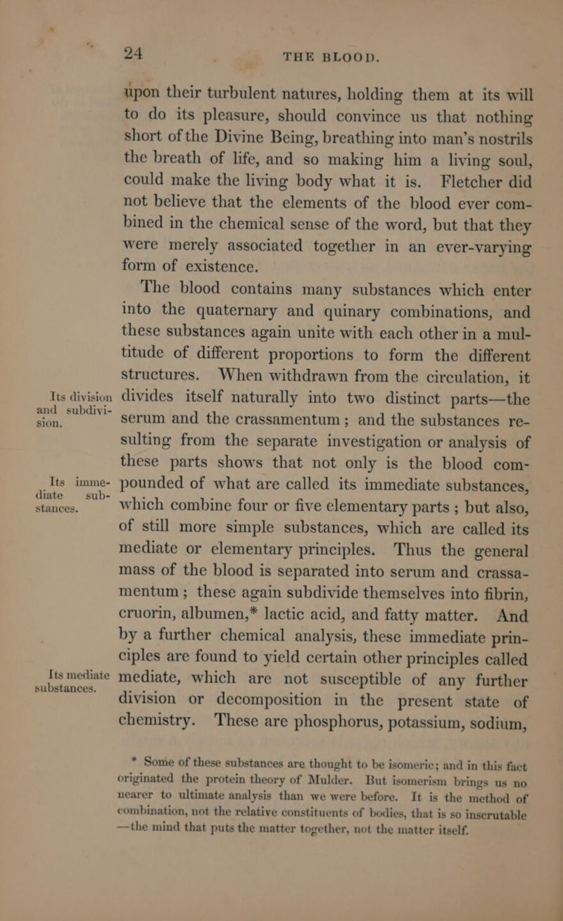 Its division and subdivi- sion, Its imme- diate sub- stances. Its mediate substances. 24 . ... THE BLOOD. upon their turbulent natures, holding them at its will to do its pleasure, should convince us that nothing short of the Divine Being, breathing into man’s nostrils the breath of life, and so making him a living soul, could make the living body what it is. Fletcher did not believe that the elements of the blood ever com- bined in the chemical sense of the word, but that they were merely associated together in an ever-varying form of existence. The blood contains many substances which enter into the quaternary and quinary combinations, and these substances again unite with each other in a mul- titude of different proportions to form the different structures. When withdrawn from the circulation, it divides itself naturally into two distinct parts—the serum and the crassamentum ; and the substances re- sulting from the separate investigation or analysis of these parts shows that not only is the blood com- pounded of what are called its immediate substances, which combine four or five elementary parts ; but also, of still more simple substances, which are called its mediate or elementary principles. Thus the general mass of the blood is separated into serum and crassa- mentum ; these again subdivide themselves into fibrin, cruorin, albumen,* lactic acid, and fatty matter. And by a further chemical analysis, these immediate prin- ciples are found to yield certain other principles called mediate, which are not susceptible of any further division or decomposition in the present state of chemistry. These are phosphorus, potassium, sodium, * Some of these substances are thought to be isomeric; and in this fact originated the protein theory of Mulder. But isomerism brings us no nearer to ultimate analysis than we were before. It is the method of combination, not the relative constituents of bodies, that is so inscrutable —the mind that puts the matter together, not the matter itself.