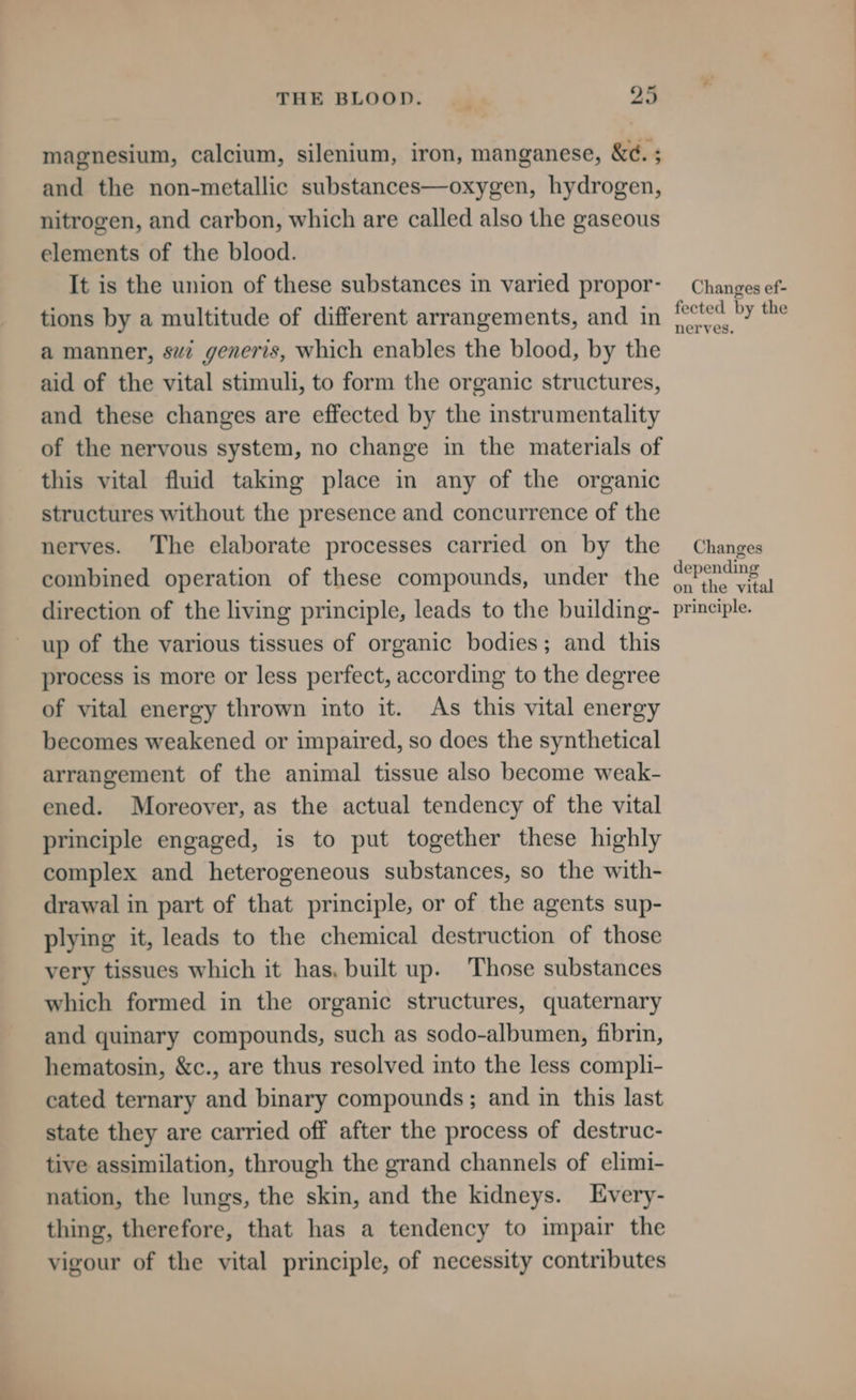 magnesium, calcium, silenium, iron, manganese, &amp;e. ; and the non-metallic substances—oxygen, hydrogen, nitrogen, and carbon, which are called also the gaseous elements of the blood. It is the union of these substances in varied propor- tions by a multitude of different arrangements, and in a manner, svi generis, which enables the blood, by the aid of the vital stimuli, to form the organic structures, and these changes are effected by the instrumentality of the nervous system, no change in the materials of this vital fluid taking place in any of the organic structures without the presence and concurrence of the nerves. The elaborate processes carried on by the combined operation of these compounds, under the direction of the living principle, leads to the building- up of the various tissues of organic bodies; and this process is more or less perfect, according to the degree of vital energy thrown into it. As this vital energy becomes weakened or impaired, so does the synthetical arrangement of the animal tissue also become weak- ened. Moreover, as the actual tendency of the vital principle engaged, is to put together these highly complex and heterogeneous substances, so the with- drawal in part of that principle, or of the agents sup- plying it, leads to the chemical destruction of those very tissues which it has, built up. Those substances which formed in the organic structures, quaternary and quinary compounds, such as sodo-albumen, fibrin, hematosin, &amp;c., are thus resolved into the less compli- cated ternary and binary compounds; and in this last state they are carried off after the process of destruc- tive assimilation, through the grand channels of elimi- nation, the lungs, the skin, and the kidneys. Every- thing, therefore, that has a tendency to impair the vigour of the vital principle, of necessity contributes Changes ef- fected by the nerves. Changes depending on the vital principle.