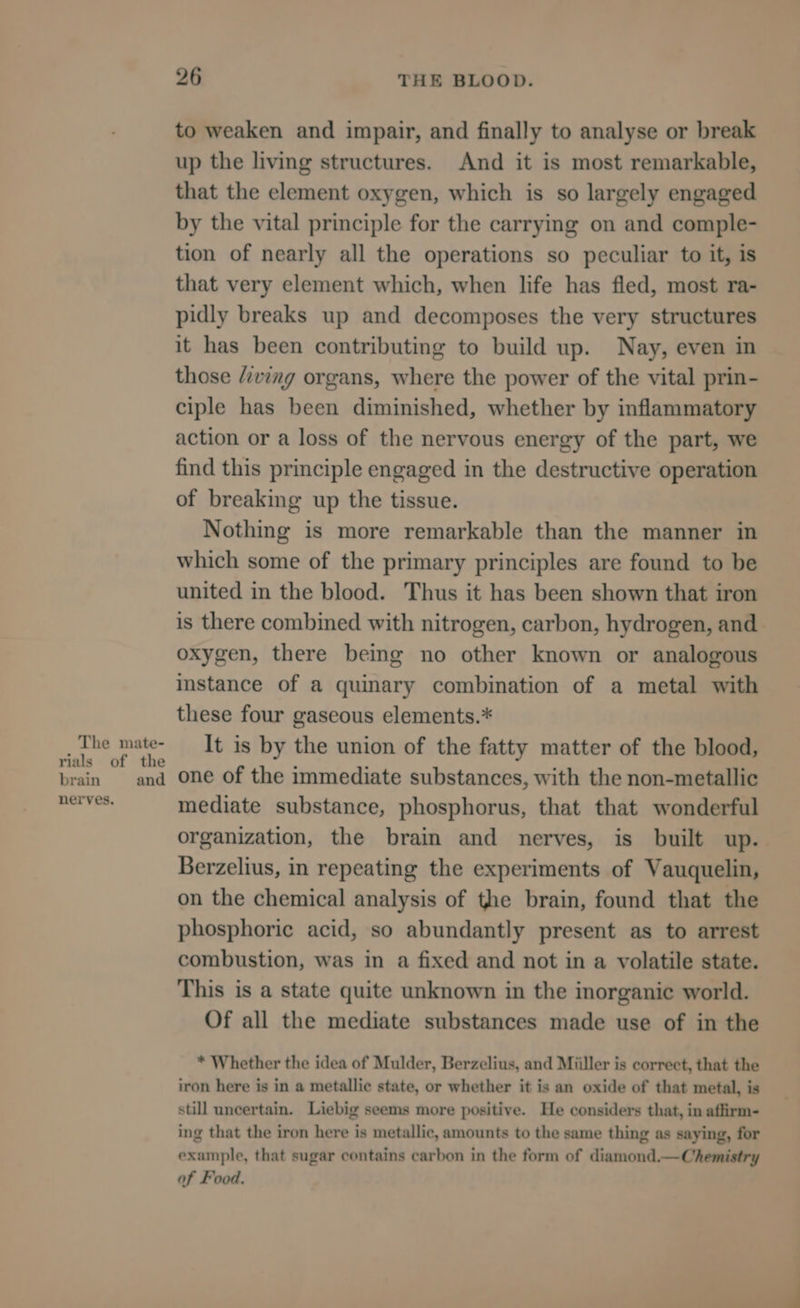 brain nerves. and 26 THE BLOOD. to weaken and impair, and finally to analyse or break up the living structures. And it is most remarkable, that the element oxygen, which is so largely engaged by the vital principle for the carrying on and comple- tion of nearly all the operations so peculiar to it, is that very element which, when life has fled, most ra- pidly breaks up and decomposes the very structures it has been contributing to build up. Nay, even in those /iving organs, where the power of the vital prin- ciple has been diminished, whether by inflammatory action or a loss of the nervous energy of the part, we find this principle engaged in the destructive operation of breaking up the tissue. Nothing is more remarkable than the manner in which some of the primary principles are found to be united in the blood. Thus it has been shown that iron is there combined with nitrogen, carbon, hydrogen, and oxygen, there being no other known or analogous instance of a quinary combination of a metal with these four gaseous elements.* It is by the union of the fatty matter of the blood, one of the immediate substances, with the non-metallic mediate substance, phosphorus, that that wonderful organization, the brain and nerves, is built up. Berzelius, in repeating the experiments of Vauquelin, on the chemical analysis of the brain, found that the phosphoric acid, so abundantly present as to arrest combustion, was in a fixed and not in a volatile state. This is a state quite unknown in the inorganic world. Of all the mediate substances made use of in the * Whether the idea of Mulder, Berzelius, and Miller is correct, that the iron here is in a metallic state, or whether it is an oxide of that metal, is still uncertain. Liebig seems more positive. He considers that, in affirm- ing that the iron here is metallic, amounts to the same thing as saying, for example, that sugar contains carbon in the form of diamond.—Chemistry of Food.