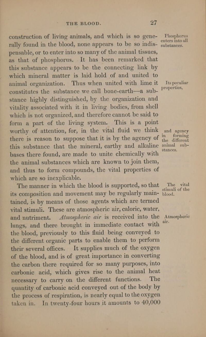 construction of living animals, and which is so gene- rally found in the blood, none appears to be so indis- pensable, or to enter into so many of the animal tissues, as that of phosphorus. It has been remarked that this substance appears to be the connecting link by which mineral matter is laid hold of and united to animal organization. Thus when united with lime it constitutes the substance we call bone-earth—a sub- stance highly distinguished, by the organization and vitality associated with it in living bodies, from shell which is not organized, and therefore cannot be said to form a part of the living system. This is a point worthy of attention, for, in the vital fluid we think there is reason to suppose that it is by the agency of this substance that the mineral, earthy and alkaline bases there found, are made to unite chemically with the animal substances which are known to join them, and thus to form compounds, the vital properties of which are so inexplicable. The manner in which the blood is supported, so that its composition and movement may be regularly main- tained, is by means of those agents which are termed vital stimuli. These are atmospheric air, caloric, water, and nutriment. Almospheric air is received into the lungs, and there brought in immediate contact with the blood, previously to this fluid being conveyed to the different organic parts to enable them to perform their several offices. It supplies much of the oxygen of the blood, and is of great importance in converting the carbon there required for so many purposes, into carbonic acid, which gives rise to the animal heat necessary to carry on the different functions. The quantity of carbonic acid conveyed out of the body by the process of respiration, is nearly equal to the oxygen taken in. In twenty-four hours it amounts to 40,000 Phosphorus enters into all substances. Its peculiar properties, and agency in forming the different animal sub- stances. The vital stimuli of the blood. Atmospheric air.