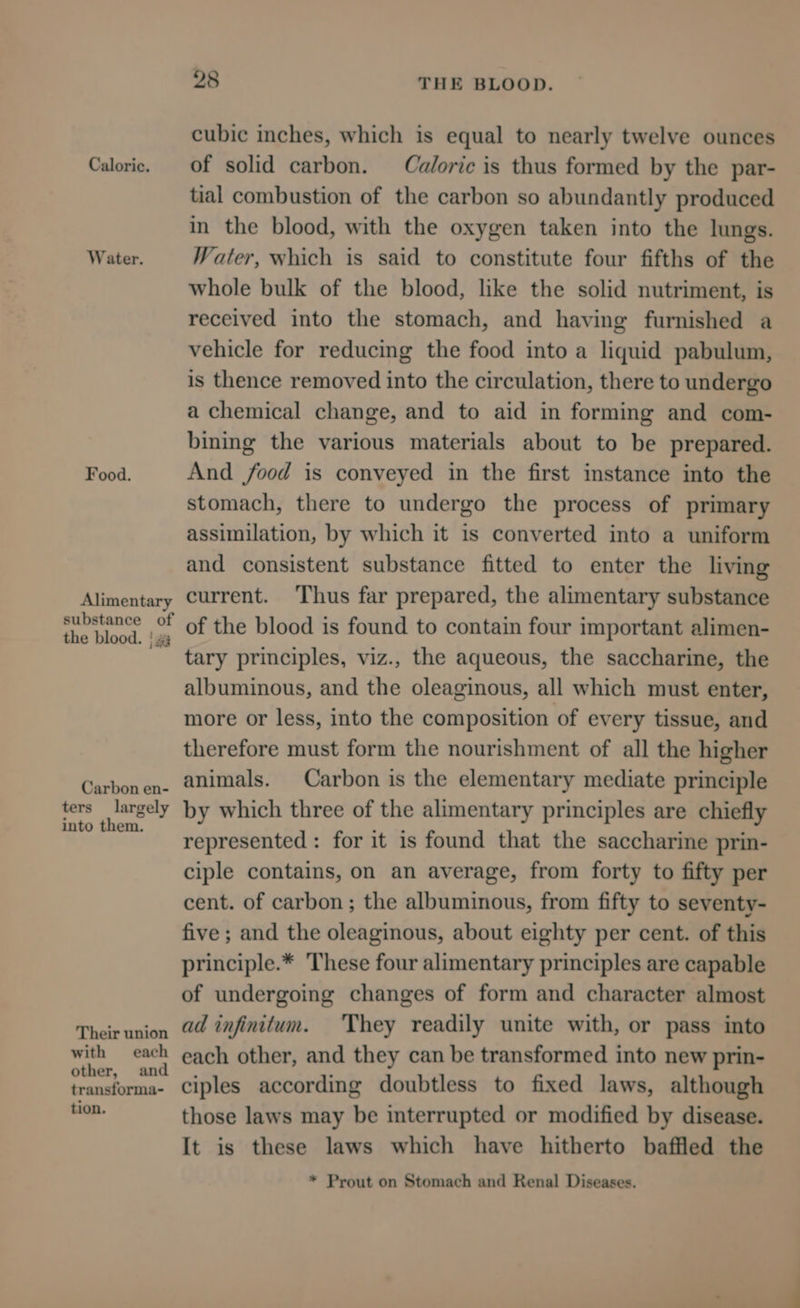 Caloric. Water. Food. Alimentary substance of the blood. | 2 Carbon en- ters largely into them. Their union with each other, and transforma- tion. 28 THE BLOOD. cubic inches, which is equal to nearly twelve ounces of solid carbon. Caloric is thus formed by the par- tial combustion of the carbon so abundantly produced in the blood, with the oxygen taken into the lungs. Water, which is said to constitute four fifths of the whole bulk of the blood, like the solid nutriment, is received into the stomach, and having furnished a vehicle for reducing the food into a liquid pabulum, is thence removed into the circulation, there to undergo a chemical change, and to aid in forming and com- bining the various materials about to be prepared. And food is conveyed in the first instance into the stomach, there to undergo the process of primary assimilation, by which it is converted into a uniform and consistent substance fitted to enter the living current. Thus far prepared, the alimentary substance of the blood is found to contain four important alimen- tary principles, viz., the aqueous, the saccharine, the albuminous, and the oleaginous, all which must enter, more or less, into the composition of every tissue, and therefore must form the nourishment of all the higher animals. Carbon is the elementary mediate principle by which three of the alimentary principles are chiefly represented : for it is found that the saccharine prin- ciple contains, on an average, from forty to fifty per cent. of carbon ; the albuminous, from fifty to seventy- five ; and the oleaginous, about eighty per cent. of this principle.* These four alimentary principles are capable of undergoing changes of form and character almost ad infinitum. They readily unite with, or pass into each other, and they can be transformed into new prin- ciples according doubtless to fixed laws, although those laws may be interrupted or modified by disease. It is these laws which have hitherto baffled the * Prout on Stomach and Renal Diseases.