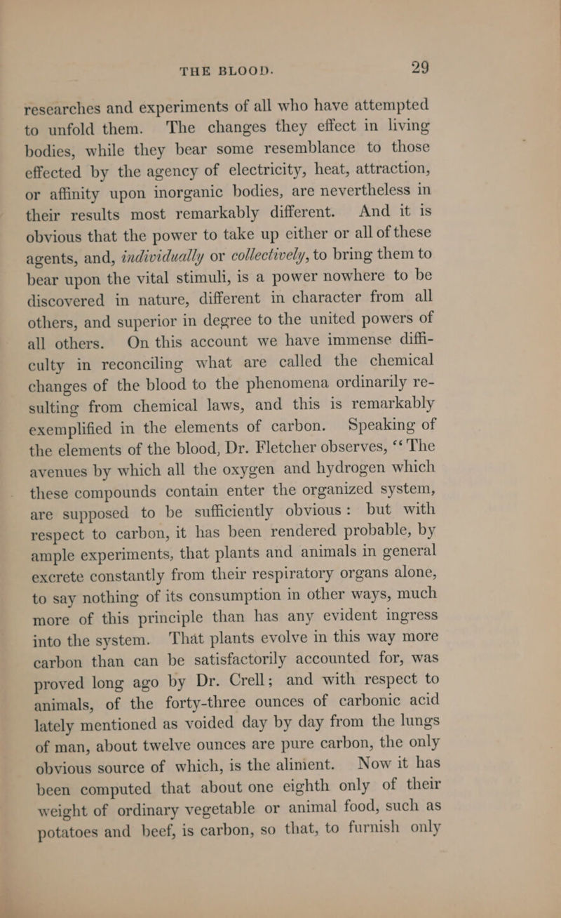 researches and experiments of all who have attempted to unfold them. The changes they effect in living bodies, while they bear some resemblance to those effected by the agency of electricity, heat, attraction, or affinity upon inorganic bodies, are nevertheless in their results most remarkably different. And it is obvious that the power to take up either or all of these agents, and, individually or collectively, to bring them to bear upon the vital stimuli, is a power nowhere to be discovered in nature, different in character from all others, and superior in degree to the united powers of all others. On this account we have immense diffi- culty in reconciling what are called the chemical changes of the blood to the phenomena ordinarily re- sulting from chemical laws, and this is remarkably exemplified in the elements of carbon. Speaking of the elements of the blood, Dr. Fletcher observes, ‘‘ The avenues by which all the oxygen and hydrogen which these compounds contain enter the organized system, are supposed to be sufficiently obvious: but with respect to carbon, it has been rendered probable, by ample experiments, that plants and animals in general excrete constantly from their respiratory organs alone, to say nothing of its consumption in other ways, much more of this principle than has any evident ingress into the system. That plants evolve in this way more earbon than can be satisfactorily accounted for, was proved long ago by Dr. Crell; and with respect to animals, of the forty-three ounces of carbonic acid lately mentioned as voided day by day from the lungs of man, about twelve ounces are pure carbon, the only obvious source of which, is the alinient. Now it has been computed that about one eighth only of their weight of ordinary vegetable or animal food, such as potatoes and beef, is carbon, so that, to furnish only