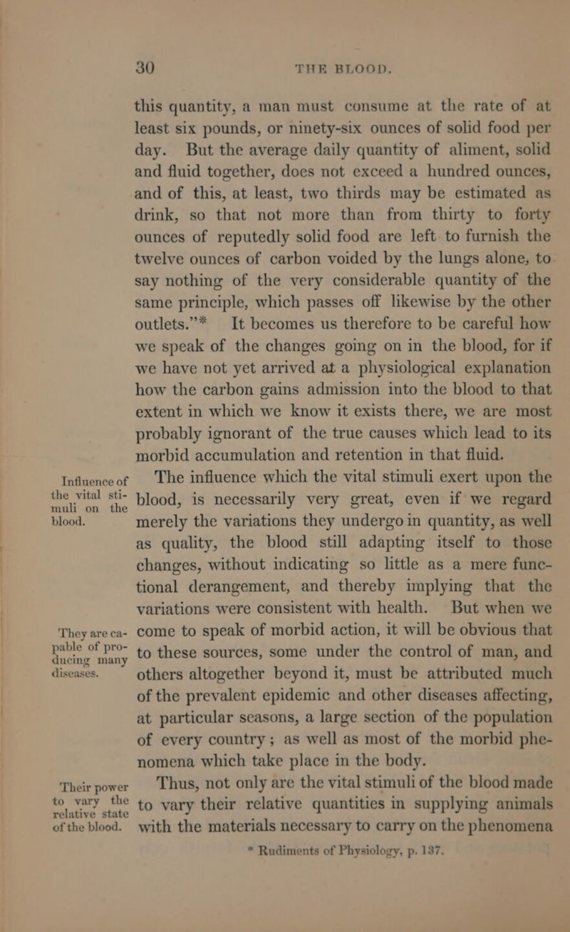 Influence of the vital sti- muli on the blood. ‘They are ca- pable of pro- ducing many diseases. Their power to vary the relative state of the blood. 30 THE BLOOD. this quantity, a man must consume at the rate of at least six pounds, or ninety-six ounces of solid food per day. But the average daily quantity of aliment, solid and fluid together, does not exceed a hundred ounces, and of this, at least, two thirds may be estimated as drink, so that not more than from thirty to forty ounces of reputedly solid food are left to furnish the twelve ounces of carbon voided by the lungs alone, to say nothing of the very considerable quantity of the same principle, which passes off likewise by the other outlets.”* It becomes us therefore to be careful how we speak of the changes going on in the blood, for if we have not yet arrived at a physiological explanation how the carbon gains admission into the blood to that extent in which we know it exists there, we are most probably ignorant of the true causes which lead to its morbid accumulation and retention in that fluid. The influence which the vital stimuli exert upon the blood, is necessarily very great, even if we regard merely the variations they undergo in quantity, as well as quality, the blood still adapting itself to those changes, without indicating so little as a mere func- tional derangement, and thereby implying that the variations were consistent with health. But when we come to speak of morbid action, it will be obvious that to these sources, some under the control of man, and others altogether beyond it, must be attributed much of the prevalent epidemic and other diseases affecting, at particular seasons, a large section of the population of every country; as well as most of the morbid phe- nomena which take place in the body. Thus, not only are the vital stimuli of the blood made to vary their relative quantities in supplying animals with the materials necessary to carry on the phenomena * Rudiments of Physiology, p. 137.