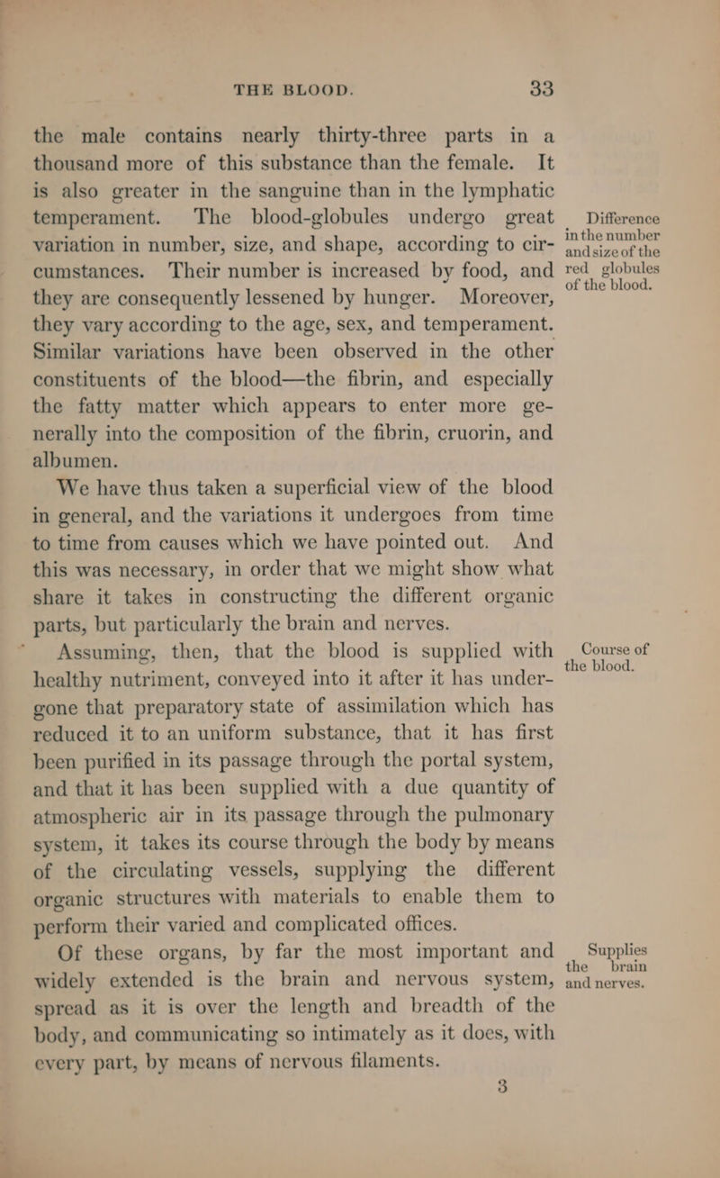 the male contains nearly thirty-three parts in a thousand more of this substance than the female. It is also greater in the sanguine than in the lymphatic temperament. The blood-globules undergo great variation in number, size, and shape, according to cir- cumstances. Their number is increased by food, and they are consequently lessened by hunger. Moreover, they vary according to the age, sex, and temperament. Similar variations have been observed in the other constituents of the blood—the fibrin, and especially the fatty matter which appears to enter more ge- nerally into the composition of the fibrin, cruorin, and albumen. We have thus taken a superficial view of the blood in general, and the variations it undergoes from time to time from causes which we have pointed out. And this was necessary, in order that we might show what share it takes in constructing the different organic parts, but particularly the brain and nerves. Assuming, then, that the blood is supplied with healthy nutriment, conveyed into it after it has under- gone that preparatory state of assimilation which has reduced it to an uniform substance, that it has first been purified in its passage through the portal system, and that it has been supplied with a due quantity of atmospheric air in its passage through the pulmonary system, it takes its course through the body by means of the circulating vessels, supplying the different organic structures with materials to enable them to perform their varied and complicated offices. Of these organs, by far the most important and widely extended is the brain and nervous system, spread as it is over the length and breadth of the body, and communicating so intimately as it does, with every part, by means of nervous filaments. 3 Difference inthe number and size of the red globules of the blood. Course of the blood. Supplies the _ brain and nerves.