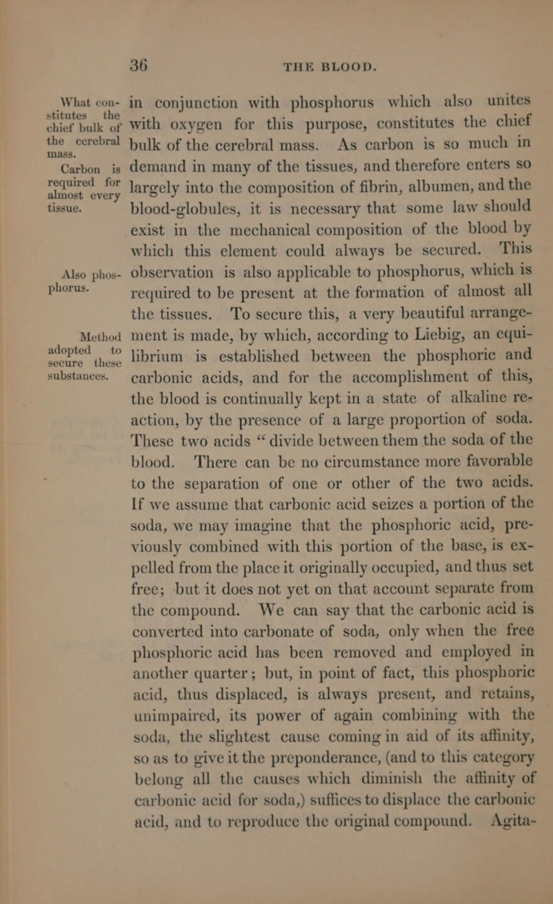 What con- stitutes the chief bulk of the cerebral mass. Carbon is required for almost every tissue. Also phos- phorus. Method adopted to secure these substances. 36 THE BLOOD. in conjunction with phosphorus which also unites with oxygen for this purpose, constitutes the chief bulk of the cerebral mass. As carbon is so much in demand in many of the tissues, and therefore enters so largely into the composition of fibrin, albumen, and the blood-globules, it is necessary that some law should exist in the mechanical composition of the blood by which this element could always be secured. ‘This observation is also applicable to phosphorus, which is required to be present at the formation of almost all the tissues. To secure this, a very beautiful arrange- ment is made, by which, according to Liebig, an equi- librium is established between the phosphoric and carbonic acids, and for the accomplishment of this, the blood is continually kept in a state of alkaline re- action, by the presence of a large proportion of soda. These two acids “ divide between them the soda of the blood. There can be no circumstance more favorable to the separation of one or other of the two acids. If we assume that carbonic acid seizes a portion of the soda, we may imagine that the phosphoric acid, pre- viously combined with this portion of the base, is ex- pelled from the place it originally occupied, and thus set free; but it does not yet on that account separate from the compound. We can say that the carbonic acid is converted into carbonate of soda, only when the free phosphoric acid has been removed and employed in another quarter; but, in point of fact, this phosphoric acid, thus displaced, is always present, and retains, unimpaired, its power of again combining with the soda, the slightest cause coming in aid of its affinity, so as to give it the preponderance, (and to this category belong all the causes which diminish the affinity of carbonic acid for soda,) suffices to displace the carbonic acid, and to reproduce the original compound. Agita-