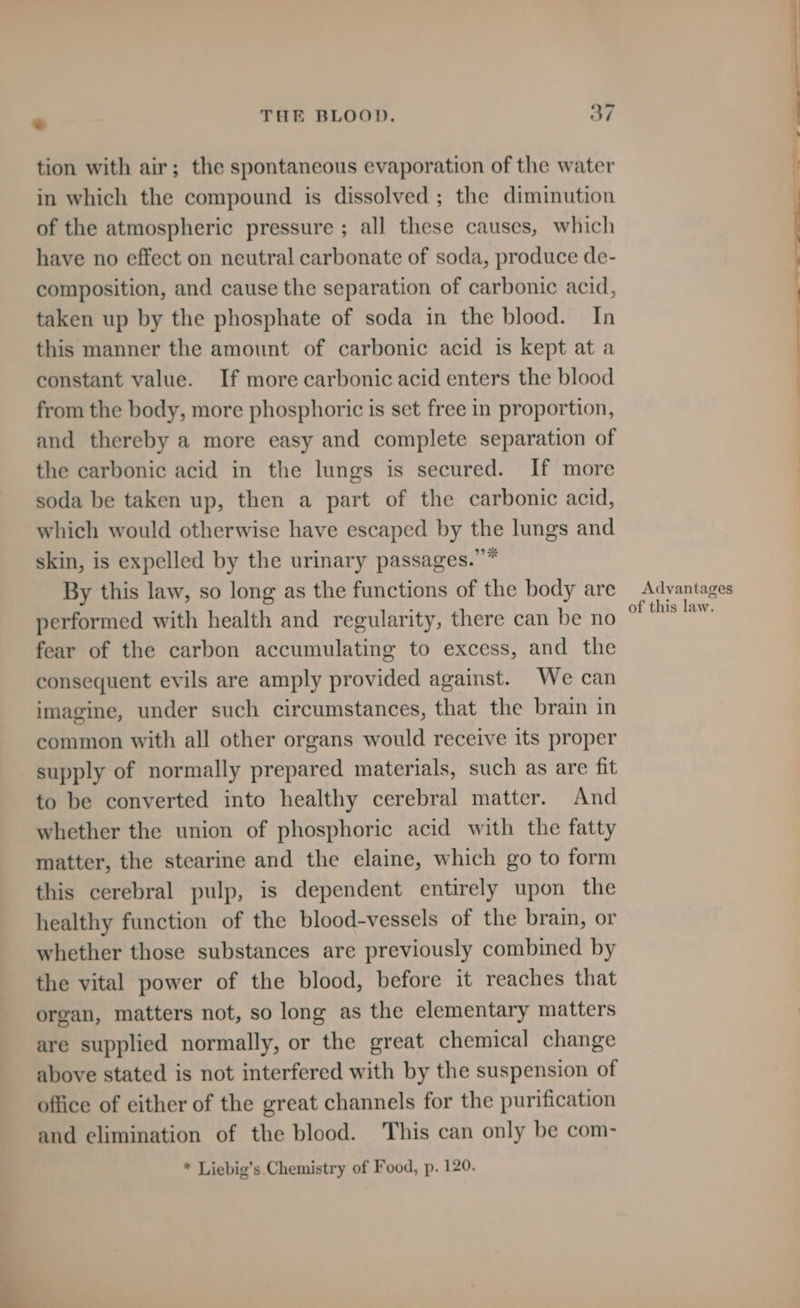 tion with air; the spontaneous evaporation of the water in which the compound is dissolved; the diminution of the atmospheric pressure ; all these causes, which have no effect on neutral carbonate of soda, produce de- composition, and cause the separation of carbonic acid, taken up by the phosphate of soda in the blood. In this manner the amount of carbonic acid is kept at a constant value. If more carbonic acid enters the blood from the body, more phosphoric is set free in proportion, and thereby a more easy and complete separation of the carbonic acid in the lungs is secured. If more soda be taken up, then a part of the carbonic acid, which would otherwise have escaped by Be lungs and skin, is expelled by the urinary passages.” By this law, so long as the functions of the body are performed with health and regularity, there can be no fear of the carbon accumulating to excess, and the consequent evils are amply provided against. We can imagine, under such circumstances, that the brain in common with all other organs would receive its proper supply of normally prepared materials, such as are fit to be converted into healthy cerebral matter. And whether the union of phosphoric acid with the fatty matter, the stearine and the elaine, which go to form this cerebral pulp, is dependent entirely upon the healthy function of the blood-vessels of the brain, or whether those substances are previously combined by the vital power of the blood, before it reaches that organ, matters not, so long as the elementary matters are supplied normally, or the great chemical change above stated is not interfered with by the suspension of office of either of the great channels for the purification and elimination of the blood. This can only be com- * Liebig’s Chemistry of Food, p. 120. Advantages of this law.