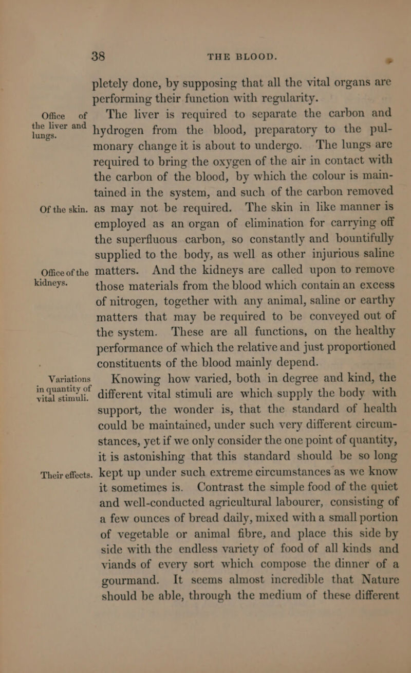 the liver and lungs. Of the skin. Office of the kidneys. Variations in quantity of vital stimuli. Their effects. 38 THE BLOOD. . pletely done, by supposing that all the vital organs are performing their function with regularity. The liver is required to separate the carbon and hydrogen from the blood, preparatory to the pul- monary change it is about to undergo. The lungs are required to bring the oxygen of the air in contact with the carbon of the blood, by which the colour is main- tained in the system, and such of the carbon removed as may not be required. The skin in like manner is employed as an organ of elimination for carrying off the superfluous carbon, so constantly and bountifully supplied to the body, as well as other injurious saline matters. And the kidneys are called upon to remove those materials from the blood which contain an excess of nitrogen, together with any animal, saline or earthy matters that may be required to be conveyed out of the system. These are all functions, on the healthy performance of which the relative and just proportioned constituents of the blood mainly depend. Knowing how varied, both in degree and kind, the different vital stimuli are which supply the body with support, the wonder is, that the standard of health could be maintained, under such very different circum- stances, yet if we only consider the one point of quantity, it is astonishing that this standard should be so long kept up under such extreme circumstances as we know it sometimes is. Contrast the simple food of the quiet and well-conducted agricultural labourer, consisting of a few ounces of bread daily, mixed with a small portion of vegetable or animal fibre, and place this side by side with the endless variety of food of all kinds and viands of every sort which compose the dinner of a gourmand. It seems almost incredible that Nature should be able, through the medium of these different