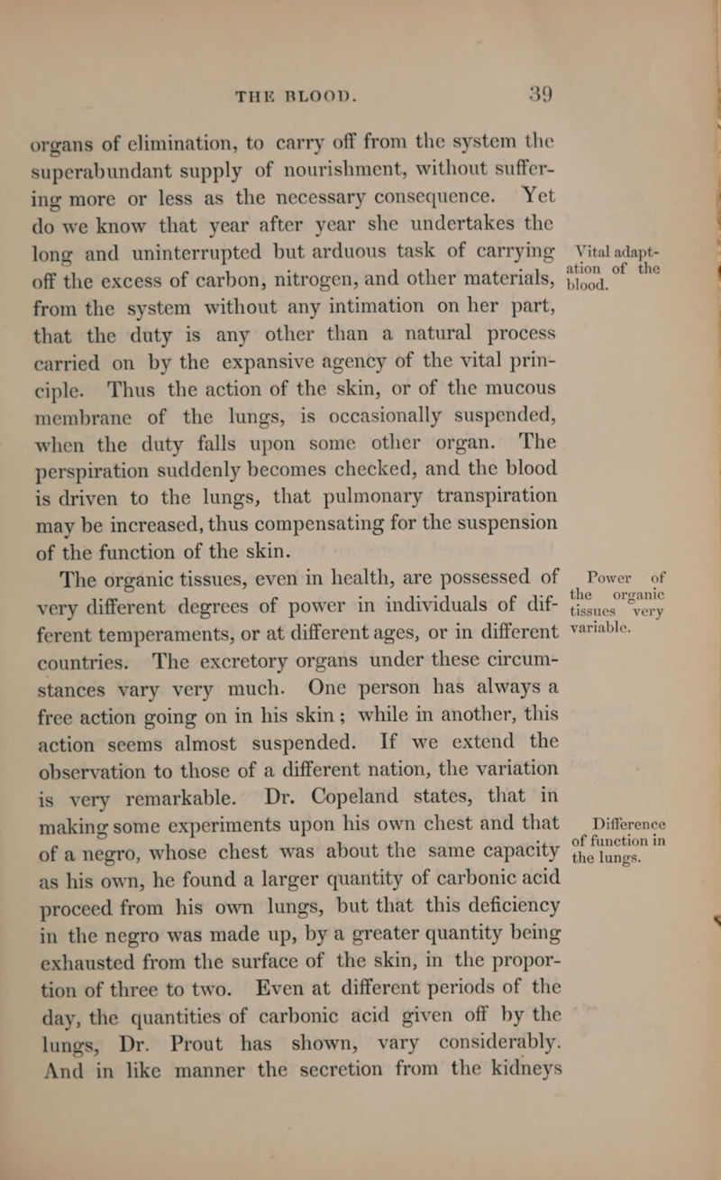 organs of elimination, to carry off from the system the superabundant supply of nourishment, without suffer- ing more or less as the necessary consequence. Yet do we know that year after year she undertakes the long and uninterrupted but arduous task of carrying off the excess of carbon, nitrogen, and other materials, from the system without any intimation on her part, that the duty is any other than a natural process carried on by the expansive agency of the vital prin- ciple. Thus the action of the skin, or of the mucous membrane of the lungs, is occasionally suspended, when the duty falls upon some other organ. The perspiration suddenly becomes checked, and the blood is driven to the lungs, that pulmonary transpiration may be increased, thus compensating for the suspension of the function of the skin. The organic tissues, even in health, are possessed of very different degrees of power in individuals of dif- ferent temperaments, or at different ages, or in different countries. The excretory organs under these circum- stances vary very much. One person has always a free action going on in his skin; while in another, this action seems almost suspended. If we extend the observation to those of a different nation, the variation is very remarkable. Dr. Copeland states, that in making some experiments upon his own chest and that of a negro, whose chest was about the same capacity as his own, he found a larger quantity of carbonic acid proceed from his own lungs, but that this deficiency in the negro was made up, by a greater quantity being exhausted from the surface of the skin, in the propor- tion of three to two. Even at different periods of the day, the quantities of carbonic acid given off by the lungs, Dr. Prout has shown, vary considerably. And in like manner the secretion from the kidneys Vital adapt- ation of the blood. Power of the organic tissues very variable. Difference of function in the lungs.