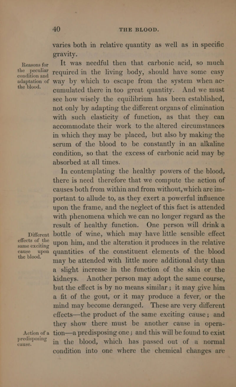 Reasons for the peculiar condition and adaptation of the blood. Different effects of the same exciting cause upon the blood. Action of a predisposing cause. 40 THE BLOOD. varies both in relative quantity as well as in specific gravity. It was needful then that carbonic acid, so much required in the living body, should have some easy way by which to escape from the system when ac- cumulated there in too great quantity. And we must see how wisely the equilibrium has been established, not only by adapting the different organs of elimination with such elasticity of function, as that they can accommodate their work to the altered circumstances in which they may be placed, but also by making the serum of the blood to be constantly in an alkaline condition, so that the excess of carbonic acid may be absorbed at all times. , In contemplating the healthy powers of the blood, there is need therefore that we compute the action of causes both from within and from without, which are im- portant to allude to, as they exert a powerful influence upon the frame, and the neglect of this fact is attended with phenomena which we can no longer regard as the result of healthy function. One person will drink a bottle of wine, which may have little sensible effect upon him, and the alteration it produces in the relative quantities of the constituent elements of the blood may be attended with little more additional duty than a slight increase in the function of the skin or the kidneys. Another person may adopt the same course, but the effect is by no means similar; it may give him a fit of the gout, or it may produce a fever, or the mind may become deranged. These are very different effects—the product of the same exciting cause; and they show there must be another cause in opera- tion—a predisposing one ; and this will be found to exist in the blood, which has passed out of a normal condition into one where the chemical changes are