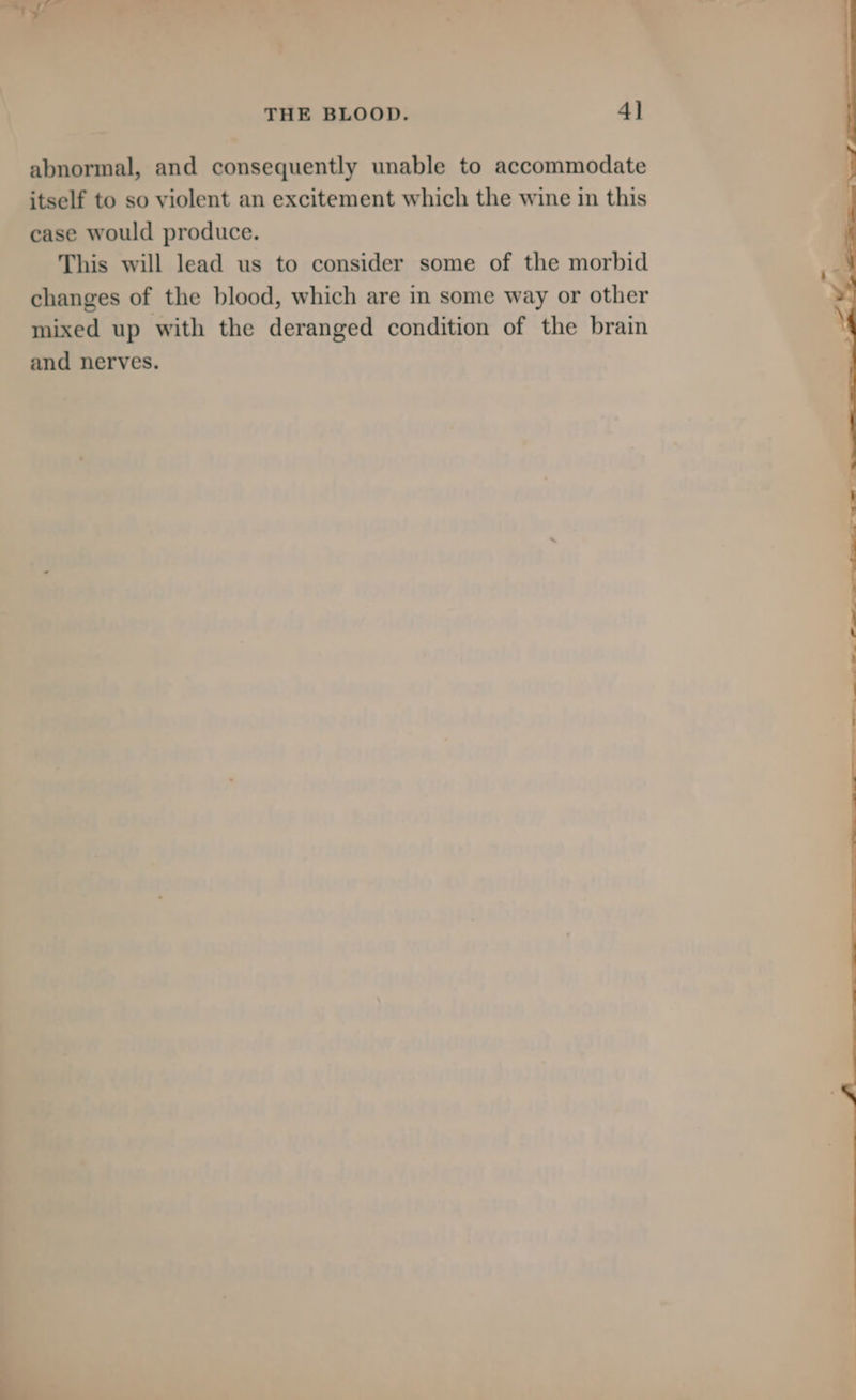 — % t Se THE BLOOD. 41 abnormal, and consequently unable to accommodate itself to so violent an excitement which the wine in this case would produce. This will lead us to consider some of the morbid changes of the blood, which are in some way or other mixed up with the deranged condition of the brain and nerves.