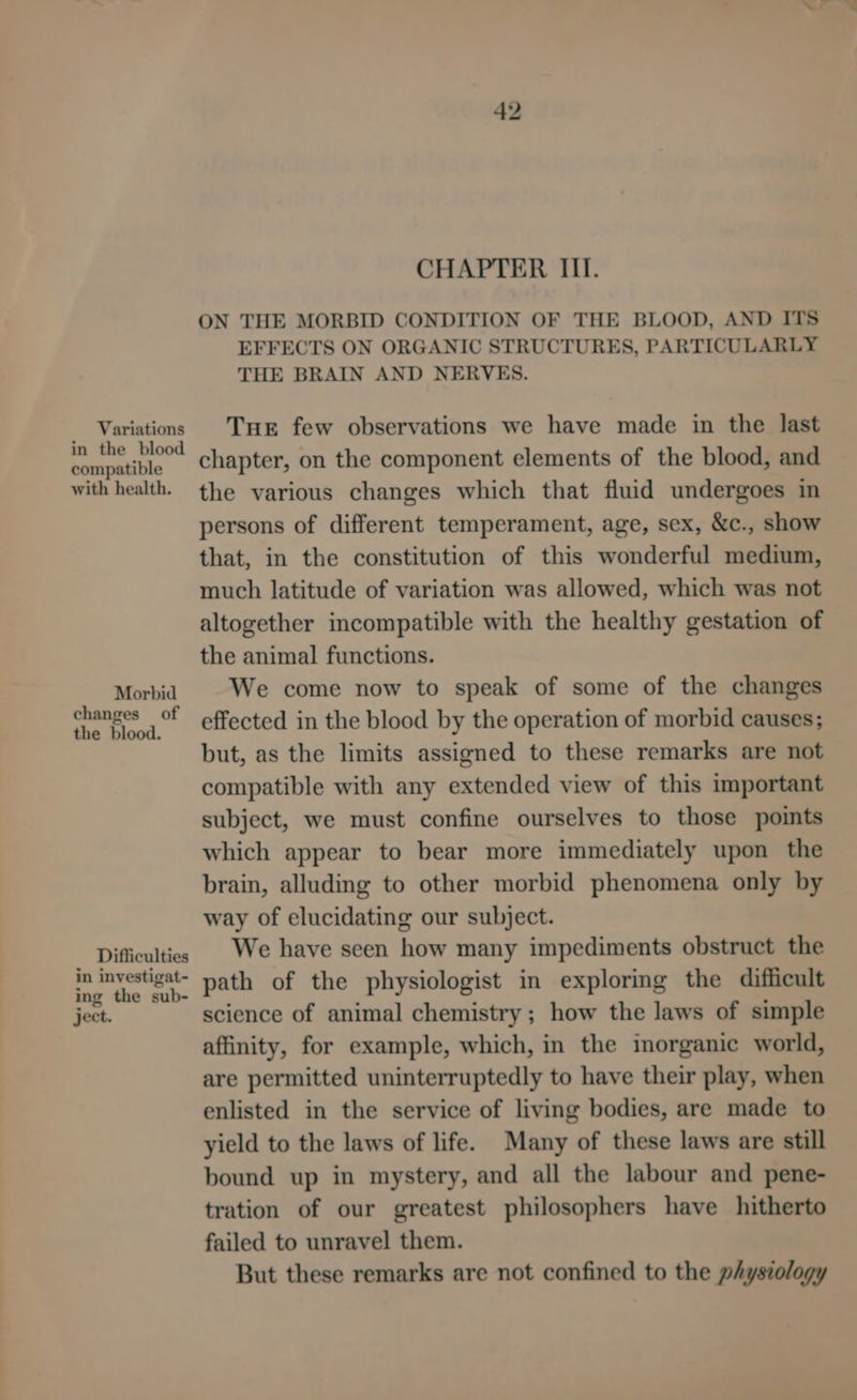 Variations in the blood compatible with health. Morbid changes of the blood. Difficulties in investigat- ing the sub- ject. CHAPTER III. ON THE MORBID CONDITION OF THE BLOOD, AND ITS EFFECTS ON ORGANIC STRUCTURES, PARTICULARLY THE BRAIN AND NERVES. Tuer few observations we have made in the last chapter, on the component elements of the blood, and the various changes which that fluid undergoes in persons of different temperament, age, sex, &amp;c., show that, in the constitution of this wonderful medium, much latitude of variation was allowed, which was not altogether incompatible with the healthy gestation of the animal functions. We come now to speak of some of the changes effected in the blood by the operation of morbid causes; but, as the limits assigned to these remarks are not compatible with any extended view of this important subject, we must confine ourselves to those points which appear to bear more immediately upon the brain, alluding to other morbid phenomena only by way of elucidating our subject. We have seen how many impediments obstruct the path of the physiologist in exploring the difficult science of animal chemistry ; how the laws of simple affinity, for example, which, in the imorganic world, are permitted uninterruptedly to have their play, when enlisted in the service of living bodies, are made to yield to the laws of life. Many of these laws are still bound up in mystery, and all the labour and pene- tration of our greatest philosophers have hitherto failed to unravel them. But these remarks are not confined to the physiology