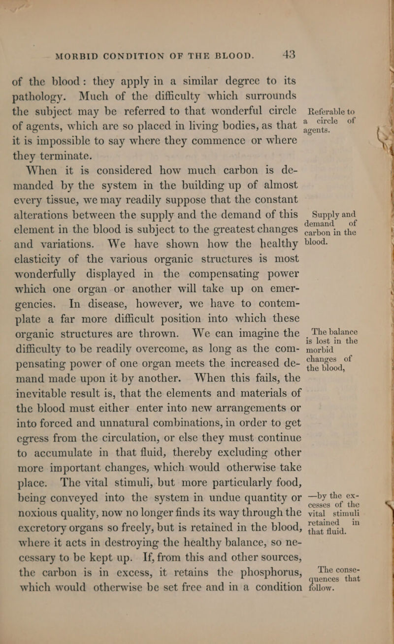 of the blood: they apply in a similar degree to its pathology. Much of the difficulty which surrounds the subject may be referred to that wonderful circle of agents, which are so placed in living bodies, as that it is impossible to say where they commence or where they terminate. When it is considered how much carbon is de- manded by the system in the building up of almost every tissue, we may readily suppose that the constant alterations between the supply and the demand of this element in the blood is subject to the greatest changes and variations. We have shown how the healthy elasticity of the various organic structures is most wonderfully displayed in the compensating power which one organ or another will take up on emer- gencies. In disease, however, we have to contem- plate a far more difficult position into which these organic structures are thrown. We can imagine the difficulty to be readily overcome, as long as the com- pensating power of one organ meets the increased de- mand made upon it by another. When this fails, the inevitable result is, that the elements and materials of the blood must either enter into new arrangements or into forced and unnatural combinations, in order to get egress from the circulation, or else they must continue to accumulate in that fluid, thereby excluding other more important changes, which would otherwise take place. The vital stimuli, but more particularly food, being conveyed into the system in undue quantity or noxious quality, now no longer finds its way through the excretory organs so freely, but is retained in the blood, where it acts in destroying the healthy balance, so ne- cessary to be kept up. If, from this and other sources, the carbon is in excess, it retains the phosphorus, which would otherwise be set free and in a condition Referable to a cirele of agents. Supply and demand of carbon in the blood. The balance is lost in the morbid changes of the blood, —by the ex- cesses of the vital stimuli retained in that fluid. The conse- uences that ollow.