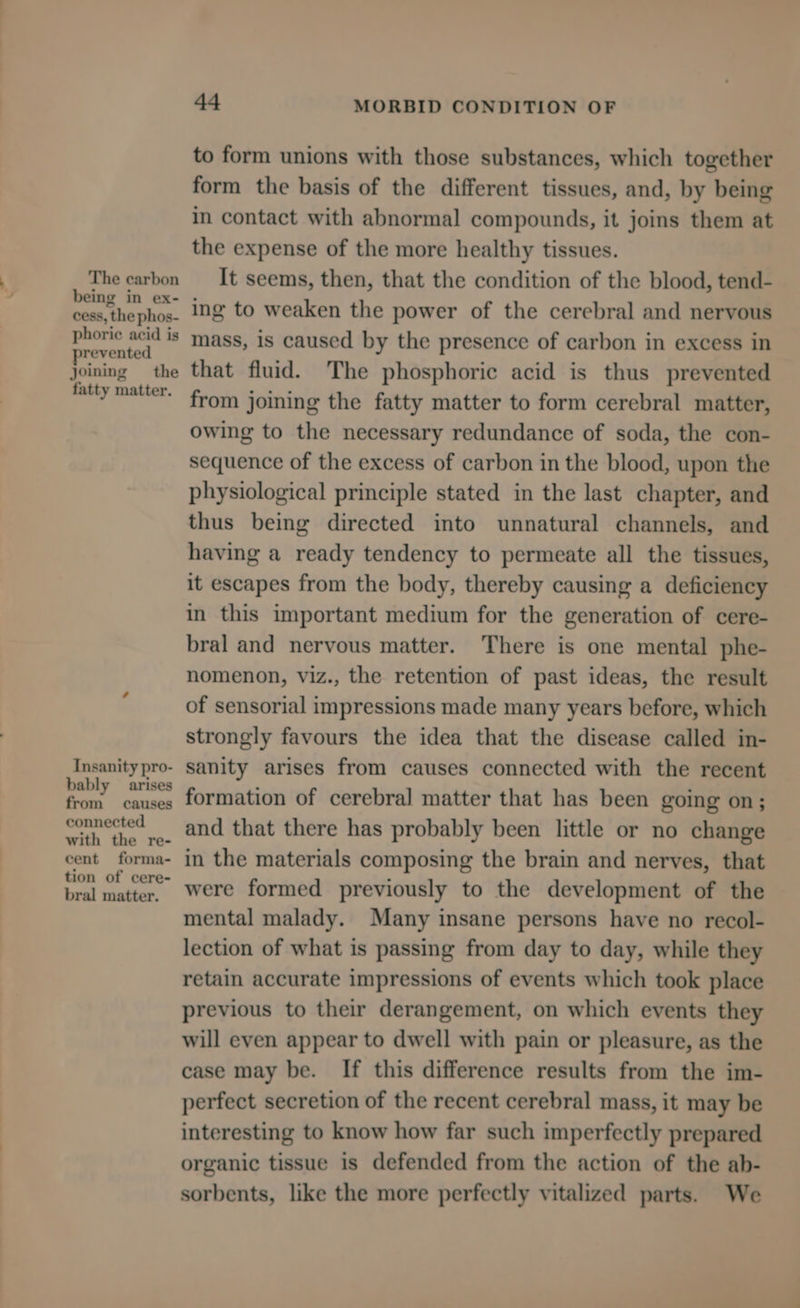 The carbon being in ex- cess, the phos- phorie acid is yrevented joining the fatty matter. Insanity pro- bably arises from causes connected with the re- cent forma- tion of cere- bral matter. 44 MORBID CONDITION OF to form unions with those substances, which together form the basis of the different tissues, and, by being in contact with abnormal compounds, it joins them at the expense of the more healthy tissues. It seems, then, that the condition of the blood, tend- ing to weaken the power of the cerebral and nervous mass, is caused by the presence of carbon in excess in that fluid. The phosphoric acid is thus prevented from joining the fatty matter to form cerebral matter, owing to the necessary redundance of soda, the con- sequence of the excess of carbon in the blood, upon the physiological principle stated in the last chapter, and thus being directed into unnatural channels, and having a ready tendency to permeate all the tissues, it escapes from the body, thereby causing a deficiency in this important medium for the generation of cere- bral and nervous matter. There is one mental phe- nomenon, viz., the retention of past ideas, the result of sensorial impressions made many years before, which strongly favours the idea that the disease called in- sanity arises from causes connected with the recent formation of cerebral matter that has been going on; and that there has probably been little or no change in the materials composing the brain and nerves, that were formed previously to the development of the mental malady. Many insane persons have no recol- lection of what is passing from day to day, while they retain accurate impressions of events which took place previous to their derangement, on which events they will even appear to dwell with pain or pleasure, as the case may be. If this difference results from the im- perfect secretion of the recent cerebral mass, it may be interesting to know how far such imperfectly prepared organic tissue is defended from the action of the ab- sorbents, like the more perfectly vitalized parts. We