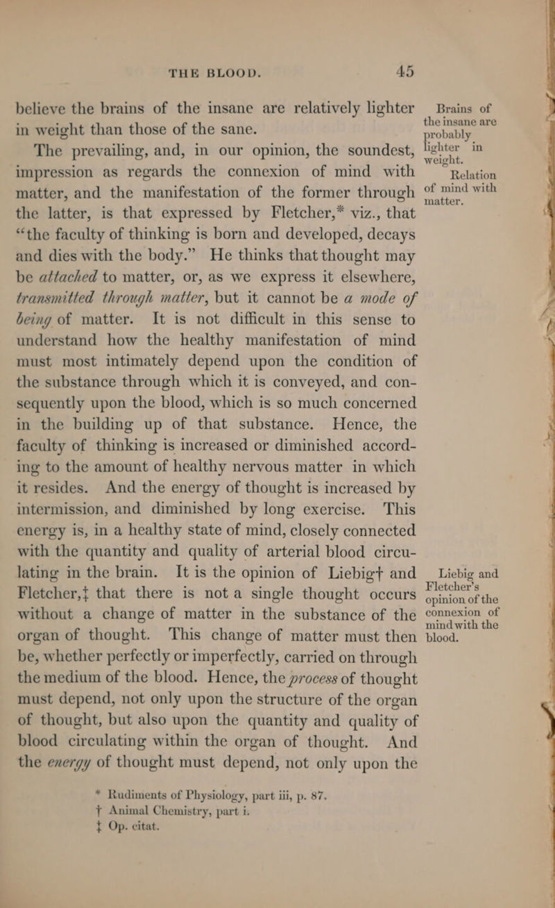 believe the brains of the insane are relatively lighter in weight than those of the sane. The prevailing, and, in our opinion, the soundest, impression as regards the connexion of mind with matter, and the manifestation of the former through the latter, is that expressed by Fletcher,* viz., that “the faculty of thinking is born and developed, decays and dies with the body.” He thinks that thought may be attached to matter, or, as we express it elsewhere, transmitted through matter, but it cannot be a mode of being of matter. It is not difficult in this sense to understand how the healthy manifestation of mind must most intimately depend upon the condition of the substance through which it is conveyed, and con- sequently upon the blood, which is so much concerned in the building up of that substance. Hence, the faculty of thinking is increased or diminished accord- ing to the amount of healthy nervous matter in which it resides. And the energy of thought is increased by intermission, and diminished by long exercise. This energy is, in a healthy state of mind, closely connected with the quantity and quality of arterial blood circu- lating in the brain. It is the opinion of Liebigt and Fletcher,{ that there is nota single thought occurs without a change of matter in the substance of the organ of thought. This change of matter must then be, whether perfectly or imperfectly, carried on through the medium of the blood. Hence, the process of thought must depend, not only upon the structure of the organ of thought, but also upon the quantity and quality of blood circulating within the organ of thought. And the energy of thought must depend, not only upon the * Rudiments of Physiology, part iii, p. 87. 7 Animal Chemistry, part i. { Op. citat. Brains of the insane are robably fietaae in weight. Relation of mind with matter. Liebig and Fletcher’s opinion of the connexion of mind with the blood.