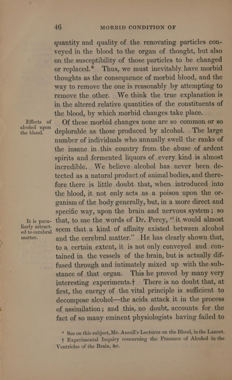 quantity and quality of the renovating particles con- veyed in the blood to the organ of thought, but also on the susceptibility of those particles to be changed or replaced.* Thus, we must inevitably have morbid thoughts as the consequence of morbid blood, and the way to remove the one is reasonably by attempting to remove the other. We think the true explanation is in the altered relative quantities of the constituents of the blood, by which morbid changes take place. emerged : id Of these morbid changes none are so common or so the blood. deplorable as those produced by alcohol. . The large number of individuals who annually swell the ranks of the insane in this country from the abuse of ardent spirits and fermented liquors of every kind is almost incredible. We believe alcohol has never been. de- tected as a natural product of animal bodies, and there- fore there is little doubt that, when introduced into the blood, it not only acts as a poison upon the or- ganism of the body generally, but, in a more direct and specific way, upon the brain and nervous system; so “It is pecu- that, to use the words of Dr. Percy, “it would almost Hanly attract’ seem that,a kind of affinity existed between alcohol matter. and the cerebral matter.” He has clearly shown that, to a certain extent, it is not only conveyed and con- tained in the vessels of the brain, but is actually dif- fused through and intimately mixed up with the sub- stance of that organ. This he proved by many very interesting experiments.t There is no doubt that, at first, the energy of the vital principle is sufficient to decompose alcohol—the acids attack it in the process of assimilation; and this, no doubt, accounts for the fact of so many eminent physiologists having failed to * See on this subject, Mr. Ancell’s Lectures on the Blood, in the Lancet. + Experimental Inquiry concerning the Presence of Alcohol in the Ventricles of the Brain, &amp;c.