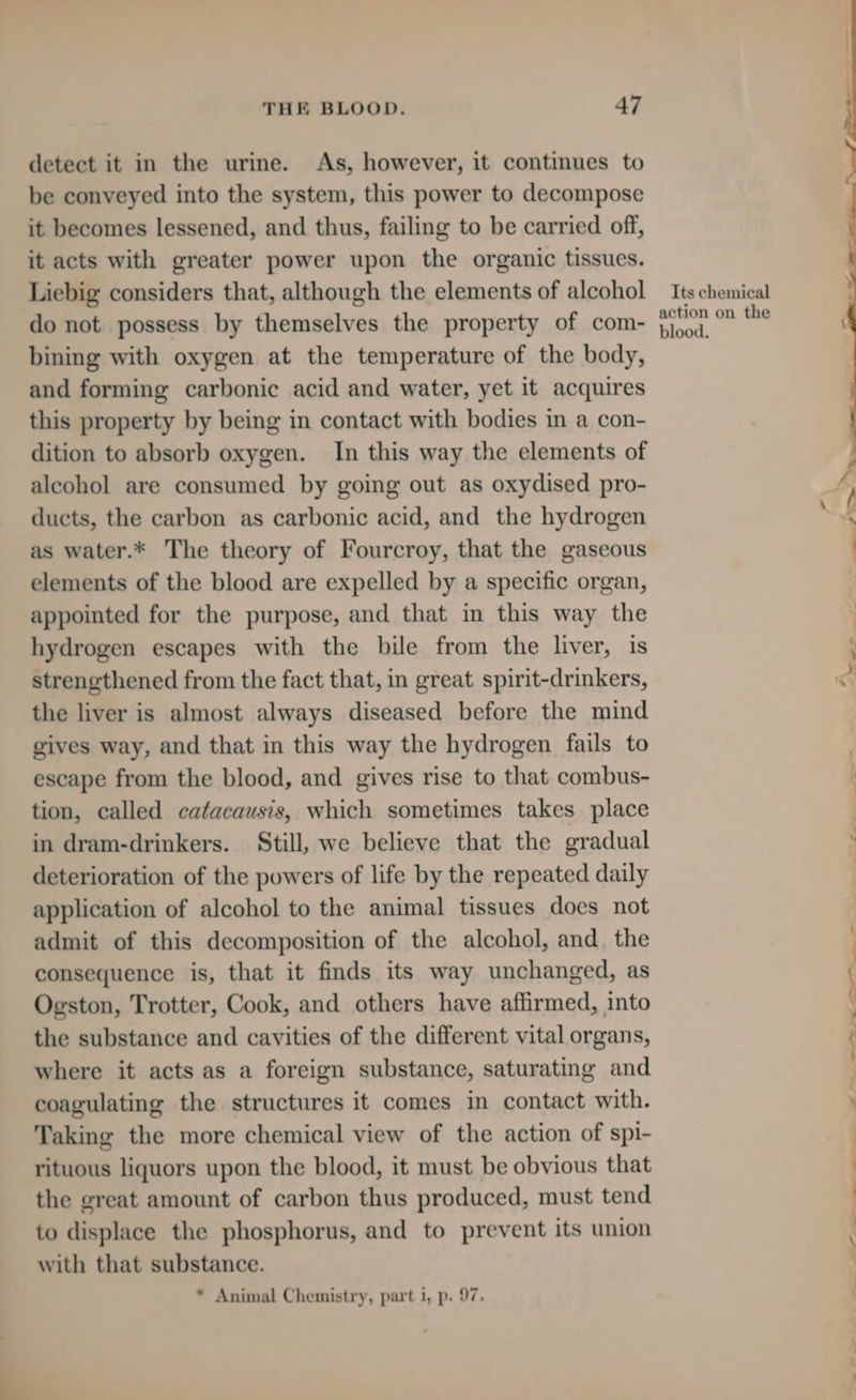 detect it in the urine. As, however, it continues to be conveyed into the system, this power to decompose it becomes lessened, and thus, failing to be carried off, it acts with greater power upon the organic tissues. Liebig considers that, although the elements of alcohol do not possess by themselves the property of com- bining with oxygen at the temperature of the body, and forming carbonic acid and water, yet it acquires this property by being in contact with bodies in a con- dition to absorb oxygen. In this way the elements of alcohol are consumed by going out as oxydised pro- ducts, the carbon as carbonic acid, and the hydrogen as water.* The theory of Fourcroy, that the gaseous elements of the blood are expelled by a specific organ, appointed for the purpose, and that in this way the hydrogen escapes with the bile from the liver, is strengthened from the fact that, in great spirit-drinkers, the liver is almost always diseased before the mind gives way, and that in this way the hydrogen fails to escape from the blood, and gives rise to that combus- tion, called catacausis, which sometimes takes place in dram-drinkers. Still, we believe that the gradual deterioration of the powers of life by the repeated daily application of alcohol to the animal tissues does not admit of this decomposition of the alcohol, and. the consequence is, that it finds its way unchanged, as Ogston, Trotter, Cook, and others have affirmed, into the substance and cavities of the different vital organs, where it acts as a foreign substance, saturating and coagulating the structures it comes in contact with. Taking the more chemical view of the action of spi- rituous liquors upon the blood, it must be obvious that the great amount of carbon thus produced, must tend to displace the phosphorus, and to prevent its union with that substance. * Animal Chemistry, part 1, p. 97. Its chemical action on the