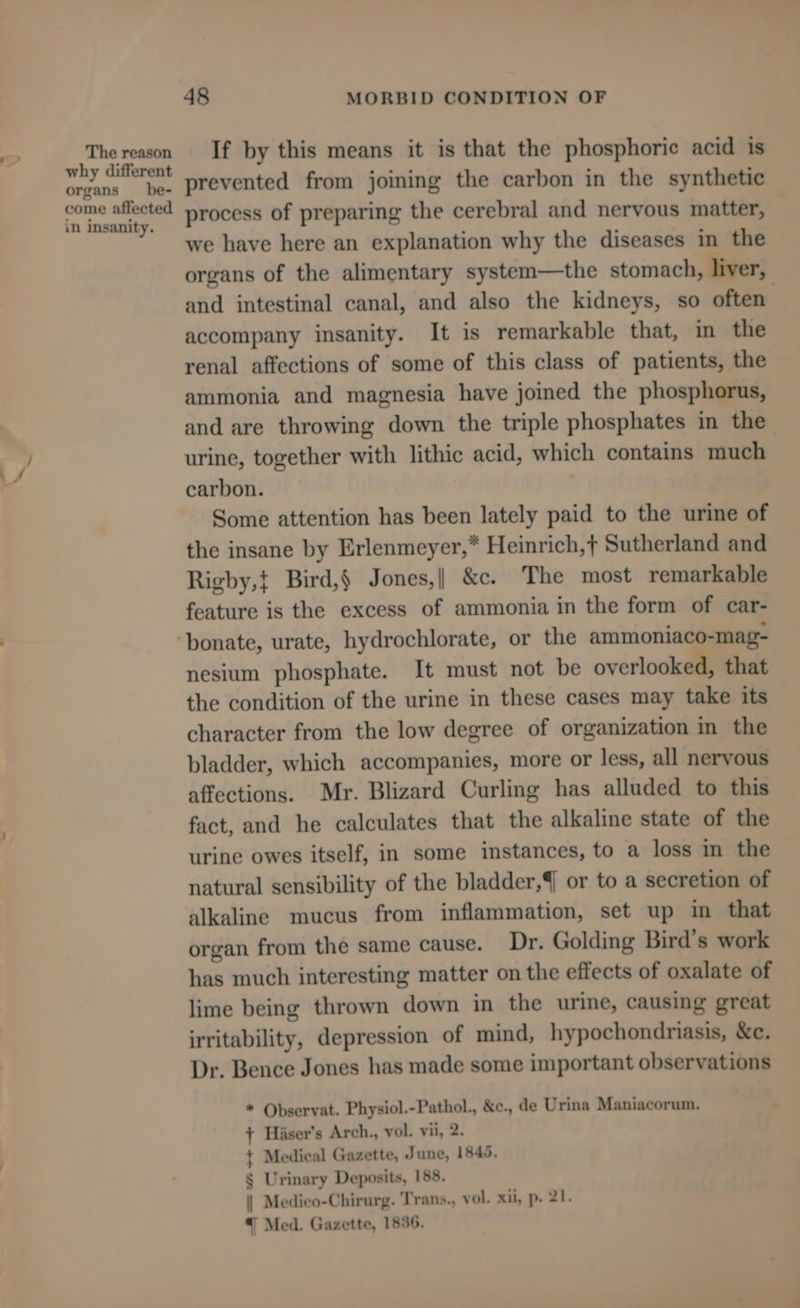 The reason why different organs _ be- come affected in insanity. 48 MORBID CONDITION OF If by this means it is that the phosphoric acid is prevented from joining the carbon in the synthetic process of preparing the cerebral and nervous matter, we have here an explanation why the diseases in the organs of the alimentary system—the stomach, liver, and intestinal canal, and also the kidneys, so often accompany insanity. It is remarkable that, in the renal affections of some of this class of patients, the ammonia and magnesia have joined the phosphorus, and are throwing down the triple phosphates in the urine, together with lithic acid, which contains much carbon. Some attention has been lately paid to the urine of the insane by Erlenmeyer,* Heinrich, Sutherland and Rigby,t Bird,§ Jones,| &c. The most remarkable feature is the excess of ammonia in the form of car- nesium phosphate. It must not be overlooked, that the condition of the urine in these cases may take its character from the low degree of organization in the bladder, which accompanies, more or less, all nervous affections. Mr. Blizard Curling has alluded to this fact, and he calculates that the alkaline state of the urine owes itself, in some instances, to a loss in the natural sensibility of the bladder, or to a secretion of alkaline mucus from inflammation, set up in that organ from the same cause. Dr. Golding Bird’s work has much interesting matter on the effects of oxalate of lime being thrown down in the urine, causing great irritability, depression of mind, hypochondriasis, &c. Dr. Bence Jones has made some important observations * Observat. Physiol.-Pathol., &c., de Urina Maniacorum. + Hiser’s Arch., vol. vii, 2. t Medical Gazette, June, 1845. § Urinary Deposits, 188. | Medico-Chirurg. ‘Trans., vol. xii, p. 21. {| Med. Gazette, 1836.