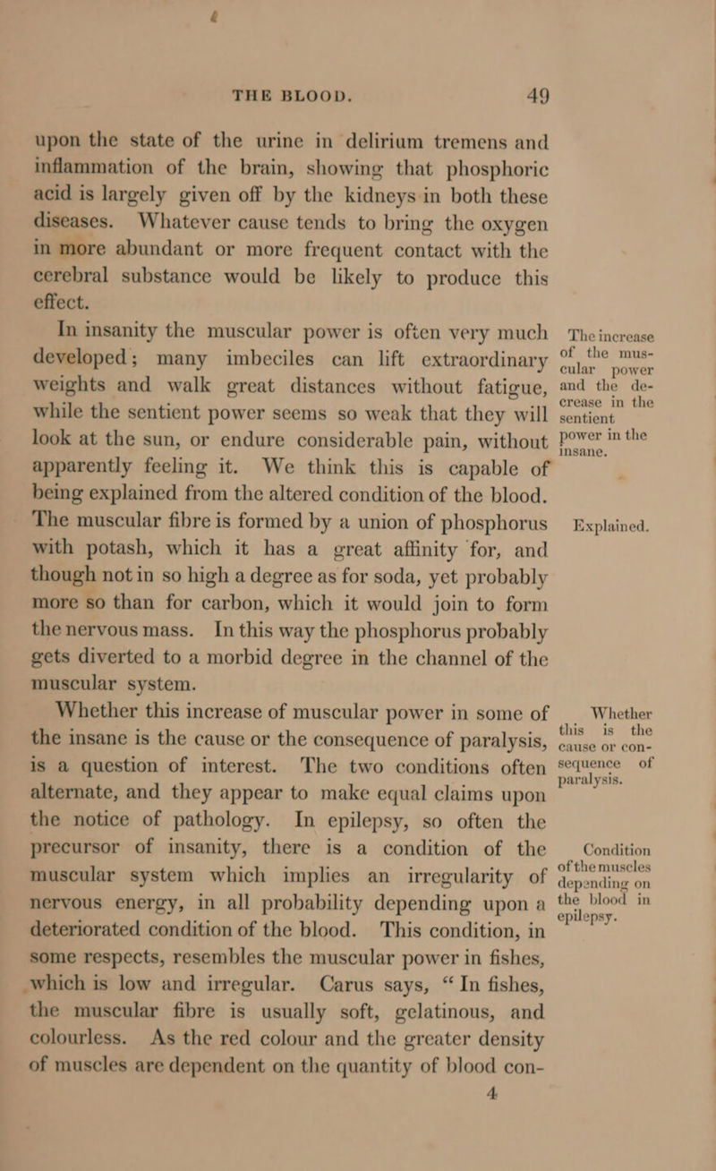 upon the state of the urine in delirium tremens and inflammation of the brain, showing that phosphoric acid is largely given off by the kidneys in both these diseases. Whatever cause tends to bring the oxygen in more abundant or more frequent contact with the cerebral substance would be likely to produce this effect. In insanity the muscular power is often very much developed; many imbeciles can lift extraordinary weights and walk great distances without fatigue, while the sentient power seems so weak that they will apparently feeling it. We think this is capable of being explained from the altered condition of the blood. _ The muscular fibre is formed by a union of phosphorus with potash, which it has a great affinity for, and though not in so high a degree as for soda, yet probably more so than for carbon, which it would join to form the nervous mass. In this way the phosphorus probably gets diverted to a morbid degree in the channel of the muscular system. Whether this increase of muscular power in some of the insane is the cause or the consequence of paralysis, is a question of interest. The two conditions often alternate, and they appear to make equal claims upon the notice of pathology. In epilepsy, so often the precursor of insanity, there is a condition of the muscular system which implies an irregularity of nervous energy, in all probability depending upon a deteriorated condition of the blood. This condition, in some respects, resembles the muscular power in fishes, which is low and irregular. Carus says, “ In fishes, the muscular fibre is usually soft, gelatinous, and colourless. As the red colour and the greater density of muscles are dependent on the quantity of blood con- 4 The increase of the mus- cular power and the de- crease in the sentient power in the insane. Explained. Whether this is the cause or con- sequence of paralysis. Condition of the muscles depending on the blood in epilepsy.