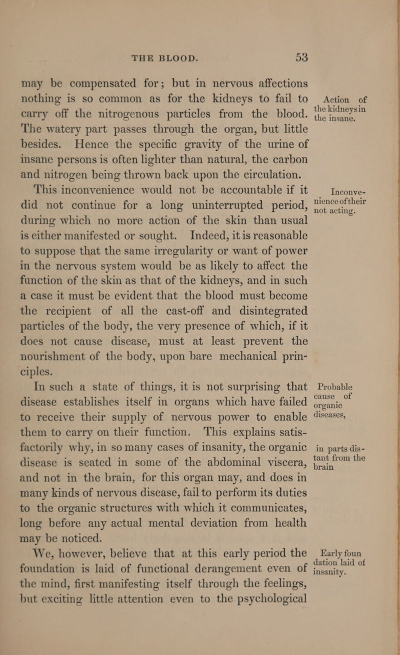 may be compensated for; but in nervous affections nothing is so common as for the kidneys to fail to carry off the nitrogenous particles from the blood. The watery part passes through the organ, but little besides. Hence the specific gravity of the urine of insane persons is often lighter than natural, the carbon and nitrogen being thrown back upon the circulation. This inconvenience would not be accountable if it did not continue for a long uninterrupted period, during which no more action of the skin than usual is either manifested or sought. Indeed, it is reasonable to suppose that the same irregularity or want of power in the nervous system would be as likely to affect the function of the skin as that of the kidneys, and in such a case it must be evident that the blood must become Action of the kidneysin the insane. Inconve- nience of their not acting. particles of the body, the very presence of which, if it does not cause disease, must at least prevent the nourishment of the body, upon bare mechanical prin- ciples. In such a state of things, it is not surprising that disease establishes itself in organs which have failed to receive their supply of nervous power to enable them to carry on their function. This explains satis- factorily why, in so many cases of insanity, the organic disease is seated in some of the abdominal viscera, and not in the brain, for this organ may, and does in many kinds of nervous disease, fail to perform its duties to the organic structures with which it communicates, long before any actual mental deviation from health may be noticed. We, however, believe that at this early period the foundation is laid of functional derangement even of the mind, first manifesting itself through the feelings, but exciting little attention even to the psychological Probable cause of organic diseases, in parts dis- tant from the brain Early foun dation laid of insanity.