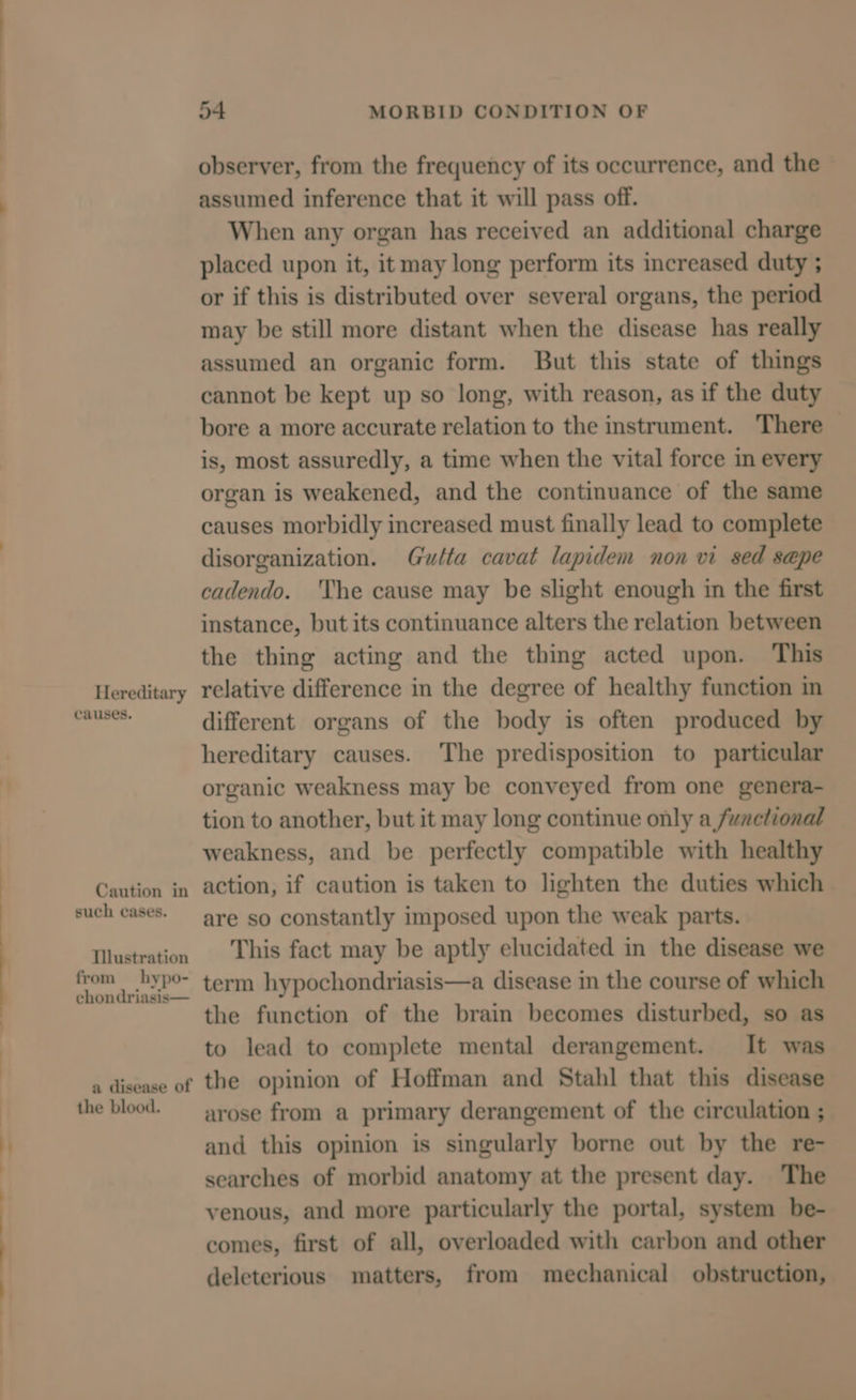 Hereditary causes. Caution in such cases. Tilustration from hypo- chondriasis— a disease of the blood. 54 MORBID CONDITION OF observer, from the frequency of its occurrence, and the assumed inference that it will pass off. When any organ has received an additional charge placed upon it, it may long perform its increased duty ; or if this is distributed over several organs, the period may be still more distant when the disease has really assumed an organic form. But this state of things cannot be kept up so long, with reason, as if the duty bore a more accurate relation to the instrument. There is, most assuredly, a time when the vital force in every organ is weakened, and the continuance of the same causes morbidly increased must finally lead to complete disorganization. Gutta cavat lapidem non vi sed sepe cadendo. ‘The cause may be slight enough in the first instance, but its continuance alters the relation between the thing acting and the thing acted upon. This relative difference in the degree of healthy function in different organs of the body is often produced by hereditary causes. The predisposition to particular organic weakness may be conveyed from one genera- tion to another, but it may long continue only a factional weakness, and be perfectly compatible with healthy action, if caution is taken to lighten the duties which are so constantly imposed upon the weak parts. This fact may be aptly elucidated in the disease we term hypochondriasis—a disease in the course of which the function of the brain becomes disturbed, so as to lead to complete mental derangement. It was the opinion of Hoffman and Stahl that this disease arose from a primary derangement of the circulation ; and this opinion is singularly borne out by the re- searches of morbid anatomy at the present day. The venous, and more particularly the portal, system be- comes, first of all, overloaded with carbon and other deleterious matters, from mechanical obstruction,