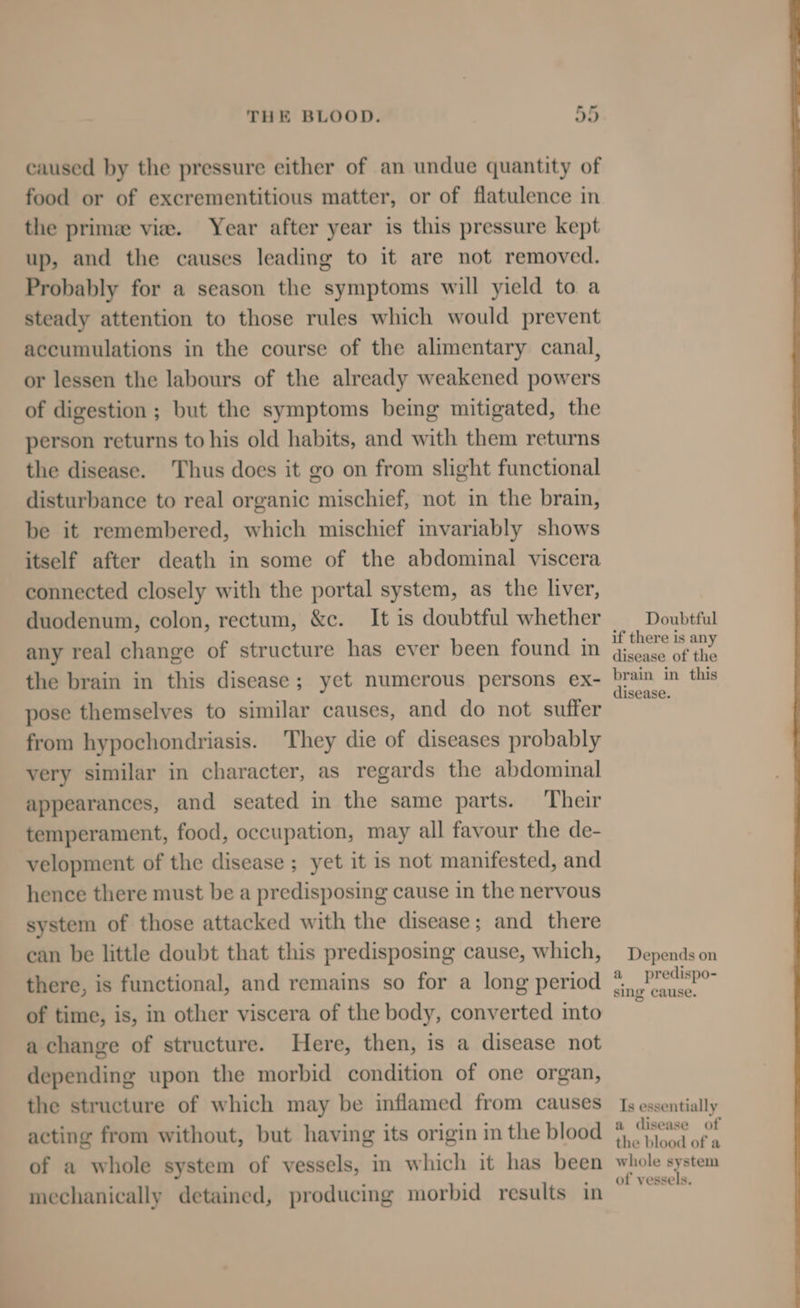 caused by the pressure either of an undue quantity of food or of excrementitious matter, or of flatulence in the prime vie. Year after year is this pressure kept up, and the causes leading to it are not removed. Probably for a season the symptoms will yield to a steady attention to those rules which would prevent accumulations in the course of the alimentary canal, or lessen the labours of the already weakened powers of digestion ; but the symptoms being mitigated, the person returns to his old habits, and with them returns the disease. Thus does it go on from slight functional disturbance to real organic mischief, not in the brain, be it remembered, which mischief invariably shows itself after death in some of the abdominal viscera connected closely with the portal system, as the liver, duodenum, colon, rectum, &c. It is doubtful whether any real change of structure has ever been found in the brain in this disease; yet numerous persons ex- pose themselves to similar causes, and do not suffer from hypochondriasis. They die of diseases probably very similar in character, as regards the abdominal appearances, and seated in the same parts. Their temperament, food, occupation, may all favour the de- velopment of the disease ; yet it is not manifested, and hence there must be a predisposing cause in the nervous system of those attacked with the disease; and there can be little doubt that this predisposing cause, which, there, is functional, and remains so for a long period of time, is, in other viscera of the body, converted into a change of structure. Here, then, is a disease not depending upon the morbid condition of one organ, the structure of which may be inflamed from causes acting from without, but having its origin in the blood of a whole system of vessels, in which it has been mechanically detained, producing morbid results in Doubtful if there is any disease of the brain in this disease. Depends on a predispo- sing cause. Is essentially a disease of the blood of a whole system of vessels.