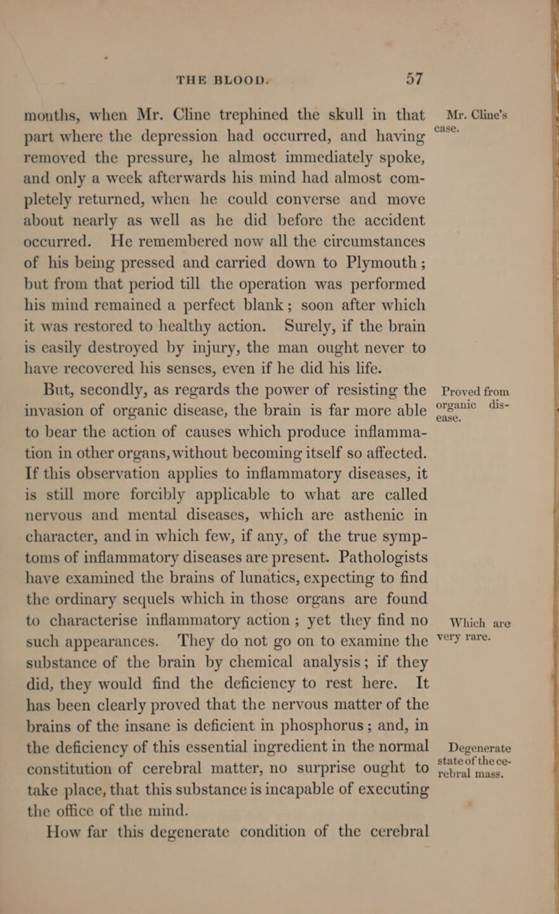 months, when Mr. Cline trephined the skull in that part where the depression had occurred, and having removed the pressure, he almost immediately spoke, and only a week afterwards his mind had almost com- pletely returned, when he could converse and move about nearly as well as he did before the accident occurred. He remembered now all the circumstances of his being pressed and carried down to Plymouth ; but from that period till the operation was performed his mind remained a perfect blank; soon after which it was restored to healthy action. Surely, if the brain is easily destroyed by injury, the man ought never to have recovered his senses, even if he did his life. But, secondly, as regards the power of resisting the invasion of organic disease, the brain is far more able to bear the action of causes which produce inflamma- tion in other organs, without becoming itself so affected. If this observation applies to inflammatory diseases, it is still more forcibly applicable to what are called nervous and mental diseases, which are asthenic in character, and in which few, if any, of the true symp- toms of inflammatory diseases are present. Pathologists have examined the brains of lunatics, expecting to find the ordinary sequels which in those organs are found to characterise inflammatory action ; yet they find no such appearances. ‘They do not go on to examine the substance of the brain by chemical analysis; if they did, they would find the deficiency to rest here. It has been clearly proved that the nervous matter of the brains of the insane is deficient in phosphorus ; and, in the deficiency of this essential ingredient in the normal constitution of cerebral matter, no surprise ought to take place, that this substance is incapable of executing the office of the mind. How far this degenerate condition of the cerebral Mr. Cline’s case. Proved from organic dis- ease. Which are very rare. Degenerate state of the ce- rebral mass.