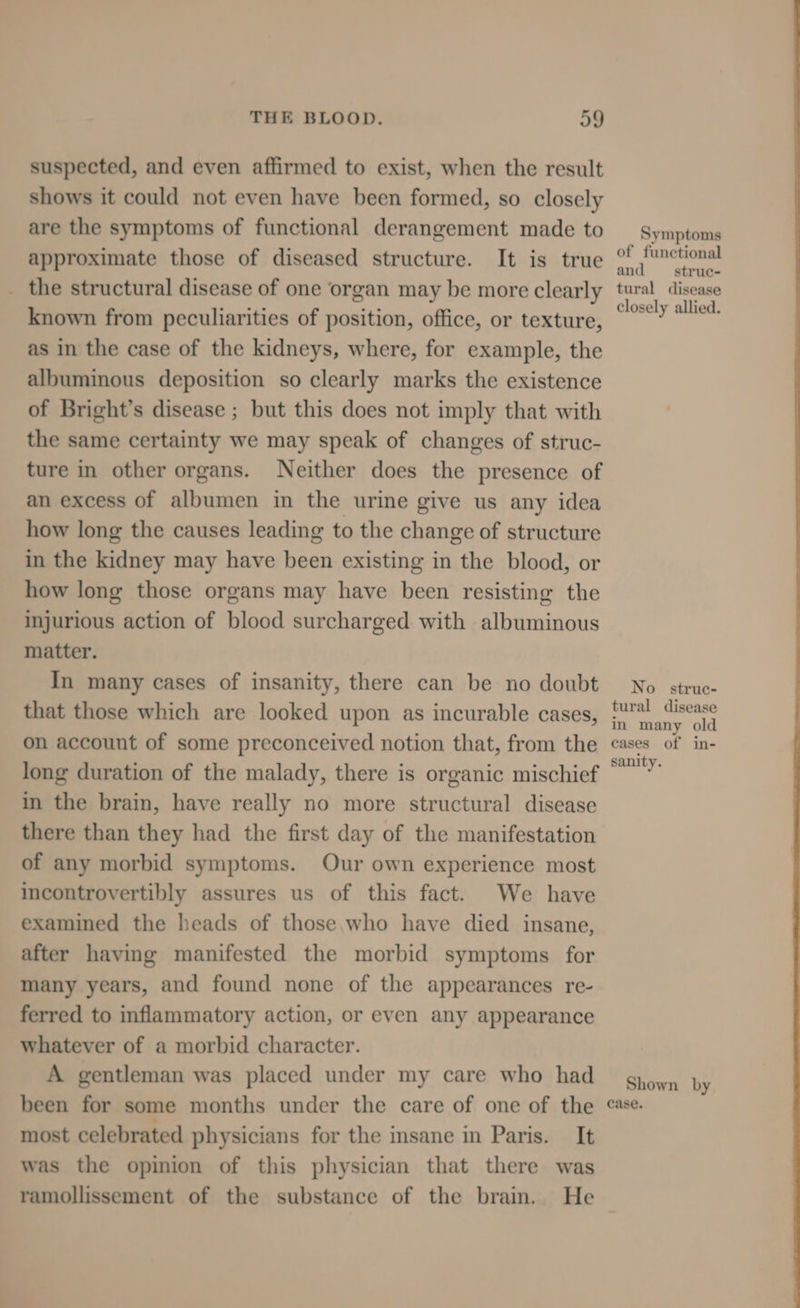 suspected, and even affirmed to exist, when the result shows it could not even have been formed, so closely are the symptoms of functional derangement made to approximate those of diseased structure. It is true _ the structural disease of one organ may be more clearly known from peculiarities of position, office, or texture, as in the case of the kidneys, where, for example, the albuminous deposition so clearly marks the existence of Bright’s disease ; but this does not imply that with the same certainty we may speak of changes of struc- ture in other organs. Neither does the presence of an excess of albumen in the urine give us any idea how long the causes leading to the change of structure in the kidney may have been existing in the blood, or how long those organs may have been resisting the injurious action of blood surcharged with albuminous matter. In many cases of insanity, there can be no doubt that those which are looked upon as incurable cases, on account of some preconceived notion that, from the long duration of the malady, there is organic mischief in the brain, have really no more structural disease there than they had the first day of the manifestation of any morbid symptoms. Our own experience most incontrovertibly assures us of this fact. We have examined the heads of those who have died insane, after having manifested the morbid symptoms for many years, and found none of the appearances re- ferred to inflammatory action, or even any appearance whatever of a morbid character. A gentleman was placed under my care who had been for some months under the care of one of the most celebrated physicians for the insane in Paris. It was the opinion of this physician that there was ramollissement of the substance of the brain. He Symptoms of functional and struc- tural disease closely allied. No strue- tural disease in many old cases of in- sanity. Shown by case.
