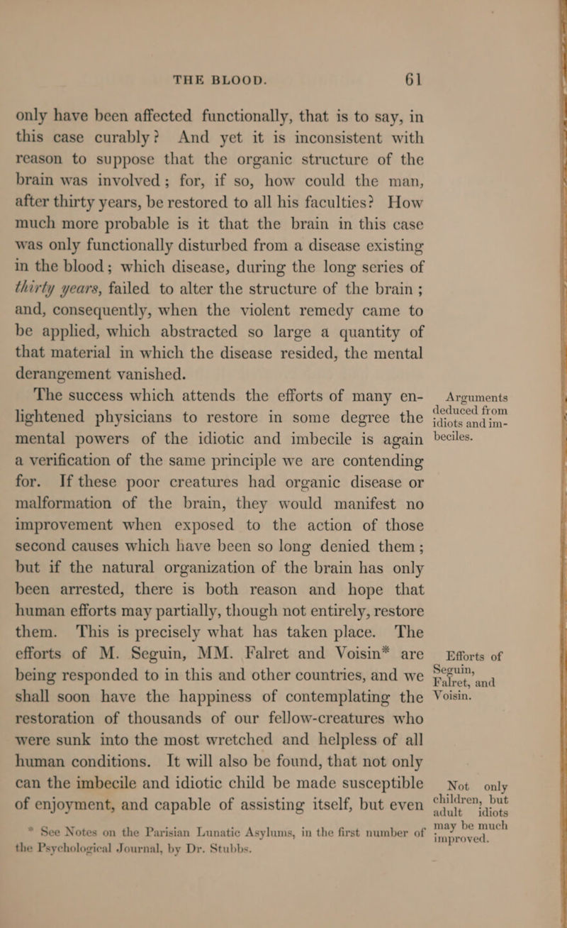 only have been affected functionally, that is to say, in this case curably? And yet it is inconsistent with reason to suppose that the organic structure of the brain was involved; for, if so, how could the man, after thirty years, be restored to all his faculties? How much more probable is it that the brain in this case was only functionally disturbed from a disease existing in the blood; which disease, during the long series of thirty years, failed to alter the structure of the brain ; and, consequently, when the violent remedy came to be applied, which abstracted so large a quantity of that material in which the disease resided, the mental derangement vanished. The success which attends the efforts of many en- lightened physicians to restore in some degree the mental powers of the idiotic and imbecile is again a verification of the same principle we are contending for. If these poor creatures had organic disease or malformation of the brain, they would manifest no improvement when exposed to the action of those second causes which have been so long denied them ; but if the natural organization of the brain has only been arrested, there is both reason and hope that human efforts may partially, though not entirely, restore them. ‘This is precisely what has taken place. The efforts of M. Seguin, MM. Falret and Voisin* are being responded to in this and other countries, and we shall soon have the happiness of contemplating the restoration of thousands of our fellow-creatures who were sunk into the most wretched and helpless of all human conditions. It will also be found, that not only can the imbecile and idiotic child be made susceptible of enjoyment, and capable of assisting itself, but even * See Notes on the Parisian Lunatic Asylums, in the first number of the Psychological Journal, by Dr. Stubbs. Arguments deduced from idiots and im- beciles. Efforts of Seguin, Falret, and Voisin. Not only children, but adult idiots may be much improved,