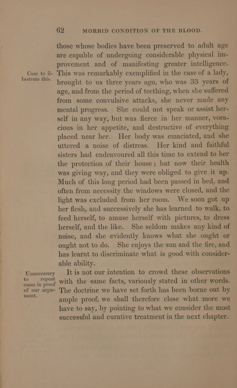 CS t= i —— Case to il- lustrate this. Unnecessary to repeat cases in proof of our argu- ment. 62 MORBID CONDITION OF THE BLOOD. those whose bodies have been preserved to adult age are capable of undergoing considerable physical im- provement and of manifesting greater intelligence. This was remarkably exemplified in the case of a lady, brought to us three years ago, who was 33 years of age, and from the period of teething, when she suffered from some convulsive attacks, she never made any mental progress. She could not speak or assist her- self in any way, but was fierce in her manner, vora- cious in her appetite, and destructive of everything placed near her. Her body was emaciated, and she uttered a noise of distress. Her kind and faithful sisters had endeavoured all this time to extend to her the protection of their house; but now their health was giving way, and they were obliged to give it up. Much of this long period had been passed in bed, and often from necessity the windows were closed, and the light was excluded from her room. We soon got up her flesh, and successively she has learned to walk, to feed herself, to amuse herself with pictures, to dress herself, and the like. She seldom makes any kind of noise, and she evidently knows what she ought or ought not to do. She enjoys the sun and the fire, and has learnt to discriminate what is good with consider- able ability. It is not our intention to crowd these observations with the same facts, variously stated in other words. The doctrine we have set forth has been borne out by ample proof, we shall therefore close what more we have to say, by pointing to what we consider the most successful and curative treatment in the next chapter.