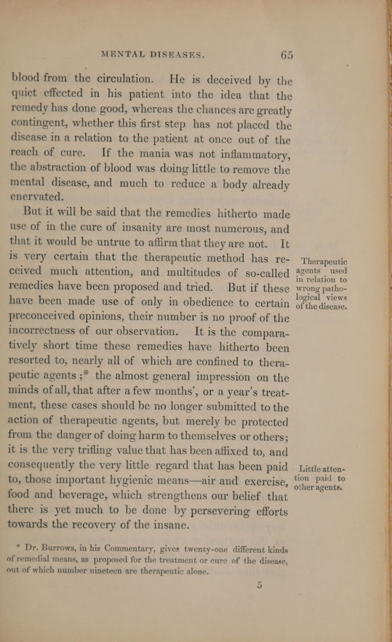 blood from the circulation. He is deceived by the quiet effected in his patient into the idea that the remedy has done good, whereas the chances are greatly contingent, whether this first step has not placed the disease in a relation to the patient at once out of the reach of cure. If the mania was not inflammatory, the abstraction of blood was doing little to remove the mental disease, and much to reduce a body already enervated. But it will be said that the remedies hitherto made use of in the cure of insanity are most numerous, and that it would be untrue to affirm that they are not. It is very certain that the therapeutic method has re- ceived much attention, and multitudes of so-called remedies have been proposed and tried. But if these have been made use of only in obedience to certain preconceived opinions, their number is no proof of the incorrectness of our observation. It is the compara- tively short time these remedies have hitherto been resorted to, nearly all of which are confined to thera- peutic agents ;* the almost general impression on the minds ofall, that after afew months’, or a year’s treat- ment, these cases should be no longer submitted to the action of therapeutic agents, but merely be protected from the danger of doing harm to themselves or others; it is the very trifling value that has been affixed to, and consequently the very little regard that has been paid to, those important hygienic means—air and exercise, food and beverage, which strengthens our belief that there is yet much to be done by persevering efforts towards the recovery of the insane. * Dr. Burrows, in his Commentary, gives twenty-one different kinds of remedial means, as proposed for the treatment or cure of the disease, out of which number nineteen are therapeutic alone. — Jv Therapeutic agents used in relation to wrong patho- logical views of the disease. Little atten- tion paid to other agents.