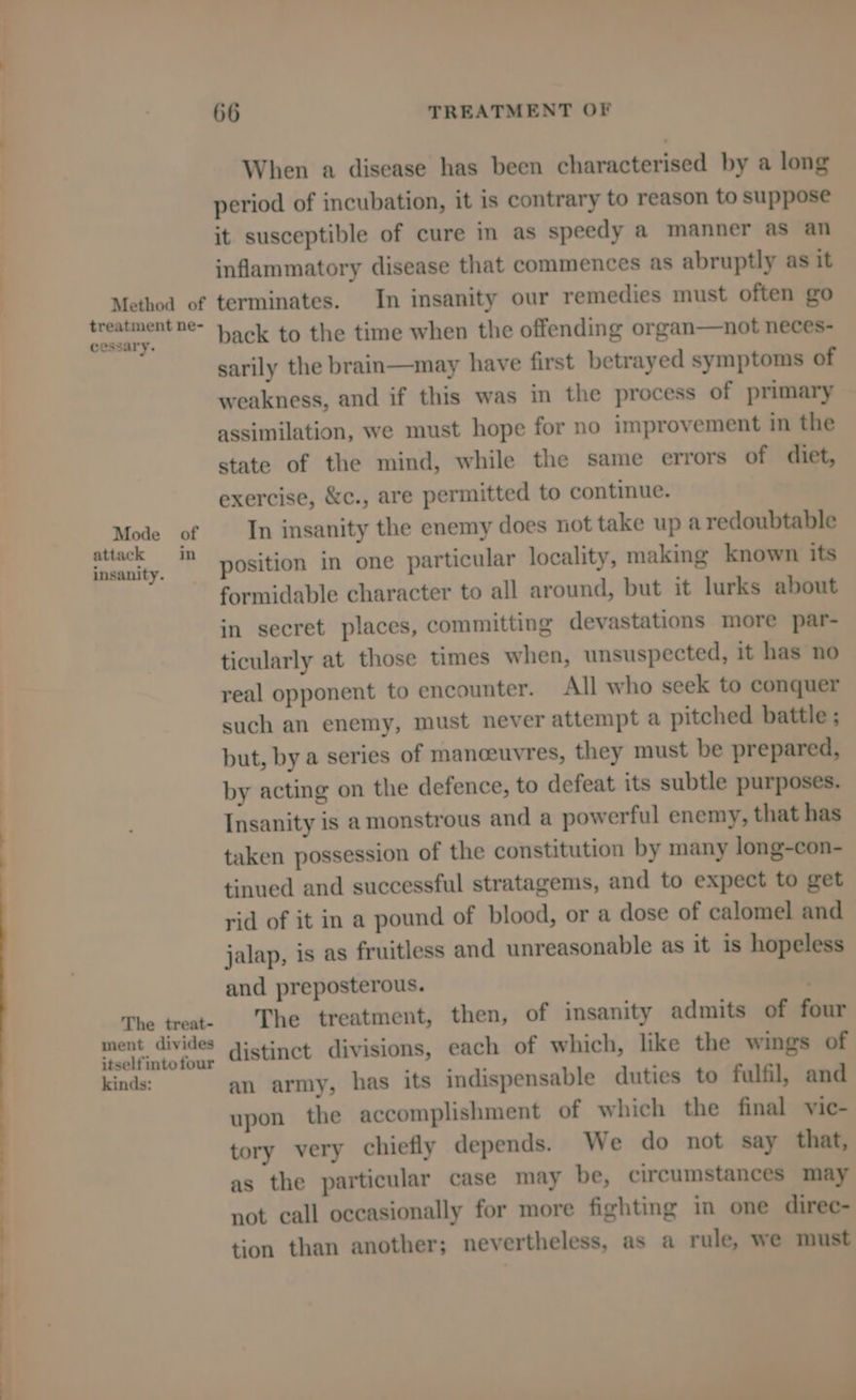 Method of treatment ne- cessary. Mode of attack in insanity. The treat- ment divides itself intofour kinds: 66 TREATMENT OF When a disease has been characterised by a long period of incubation, it is contrary to reason to suppose it susceptible of cure in as speedy a manner as an inflammatory disease that commences as abruptly as it terminates. In insanity our remedies must often go back to the time when the offending organ—not neces- sarily the brain—may have first betrayed symptoms of weakness, and if this was in the process of primary assimilation, we must hope for no improvement in the state of the mind, while the same errors of diet, exercise, &c., are permitted to continue. In insanity the enemy does not take up a redoubtable position in one particular locality, making known its formidable character to all around, but it lurks about in secret places, committing devastations more par- ticularly at those times when, unsuspected, it has no real opponent to encounter. All who seek to conquer such an enemy, must never attempt a pitched battle ; but, by a series of manoeuvres, they must be prepared, by acting on the defence, to defeat its subtle purposes. Insanity is a monstrous and a powerful enemy, that has taken possession of the constitution by many long-con- tinued and successful stratagems, and to expect to get rid of it in a pound of blood, or a dose of calomel and jalap, is as fruitless and unreasonable as it is hopeless and preposterous. The treatment, then, of insanity admits of four distinct divisions, each of which, like the wings of an army, has its indispensable duties to fulfil, and upon the accomplishment of which the final vic- tory very chiefly depends. We do not say that, as the particular case may be, circumstances may not call occasionally for more fighting in one direc- tion than another; nevertheless, as a rule, we must