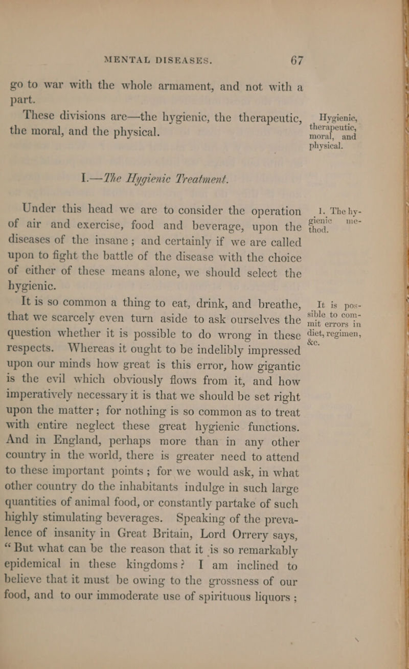 go to war with the whole armament, and not with a part. These divisions are—the hygienic, the therapeutic, the moral, and the physical. I.—The Hygienic Treatment. Under this head we are to consider the operation of air and exercise, food and beverage, upon the diseases of the insane; and certainly if we are called upon to fight the battle of the disease with the choice of either of these means alone, we should select the hygienic. It is so common a thing to eat, drink, and breathe, that we scarcely even turn aside to ask ourselves the question whether it is possible to do wrong in these respects. Whereas it ought to be indelibly impressed upon our minds how great is this error, how gigantic is the evil which obviously flows from it, and how imperatively necessary it is that we should be set right upon the matter; for nothing is so common as to treat with entire neglect these great hygienic functions. And in England, perhaps more than in any other country in the world, there is greater need to attend to these important points; for we would ask, in what other country do the inhabitants indulge in such large quantities of animal food, or constantly partake of such highly stimulating beverages. Speaking of the preva- lence of insanity in Great Britain, Lord Orrery says, “ But what can be the reason that it is so remarkably epidemical in these kingdoms? I am inclined to believe that it must be owing to the grossness of our food, and to our immoderate use of spirituous liquors ; Hygienic, therapeutic, moral, and physical. 1. The hy- gienie me- thod. It is pos- sible to com- mit errors 1n diet, regimen, &e.