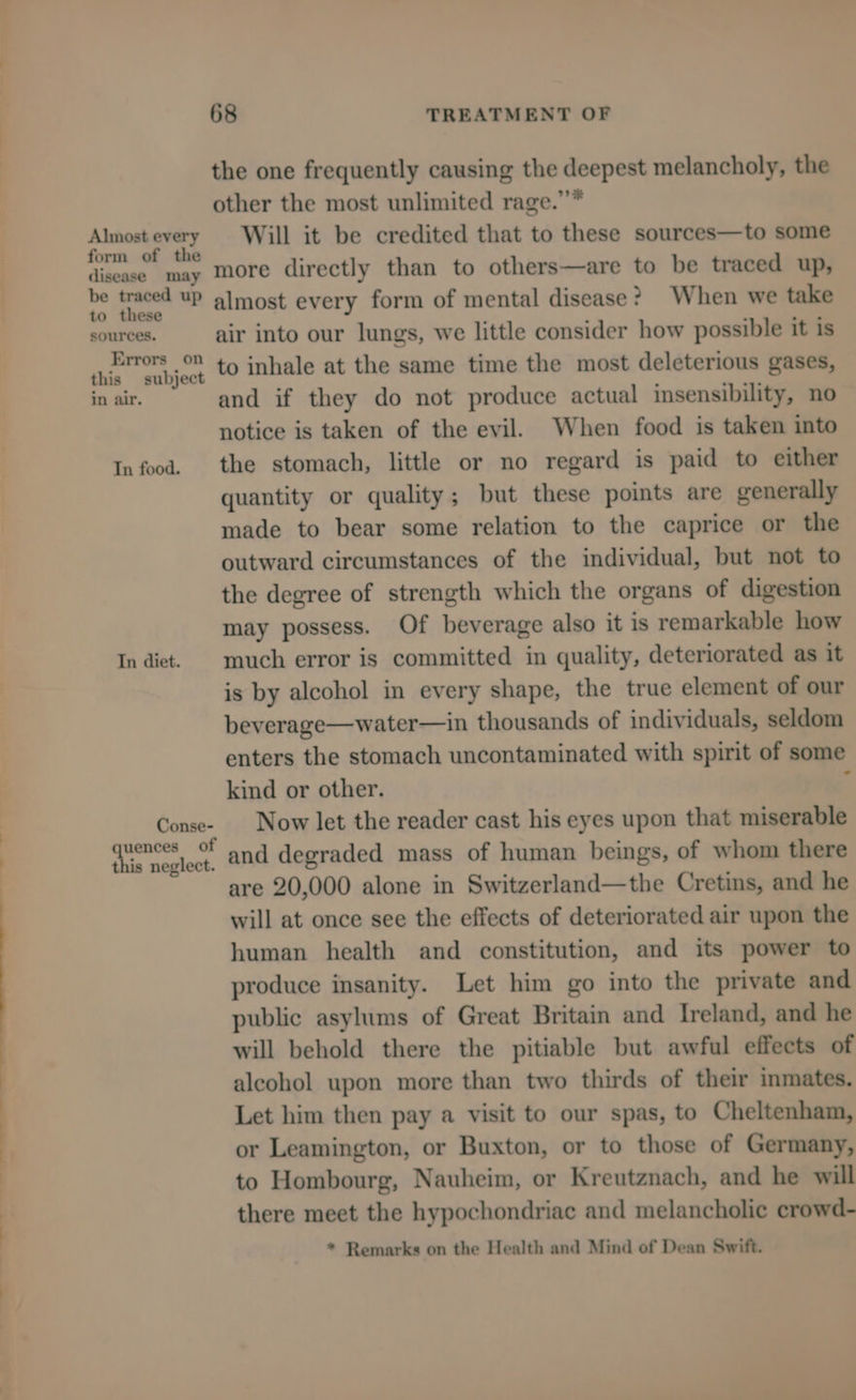 ———e Almost every form of the disease may be traced up to these sources. Errors on this subject in air. In diet. Conse- uences of this neglect. 68 TREATMENT OF the one frequently causing the deepest melancholy, the other the most unlimited rage.””* Will it be credited that to these sources—to some more directly than to others—are to be traced up, almost every form of mental disease? When we take air into our lungs, we little consider how possible it is to inhale at the same time the most deleterious gases, and if they do not produce actual insensibility, no notice is taken of the evil. When food is taken into the stomach, little or no regard is paid to either quantity or quality; but these points are generally made to bear some relation to the caprice or the outward circumstances of the individual, but not to the degree of strength which the organs of digestion may possess. Of beverage also it is remarkable how much error is committed in quality, deteriorated as it is by alcohol in every shape, the true element of our beverage—water—in thousands of individuals, seldom enters the stomach uncontaminated with spirit of some kind or other. ‘ Now let the reader cast his eyes upon that miserable and degraded mass of human beings, of whom there are 20,000 alone in Switzerland—the Cretins, and he will at once see the effects of deteriorated air upon the human health and constitution, and its power to produce insanity. Let him go into the private and public asylums of Great Britain and Ireland, and he will behold there the pitiable but awful effects of alcohol upon more than two thirds of their inmates. Let him then pay a visit to our spas, to Cheltenham, or Leamington, or Buxton, or to those of Germany, to Hombourg, Nauheim, or Kreutznach, and he will there meet the hypochondriac and melancholic crowd- * Remarks on the Health and Mind of Dean Swift.