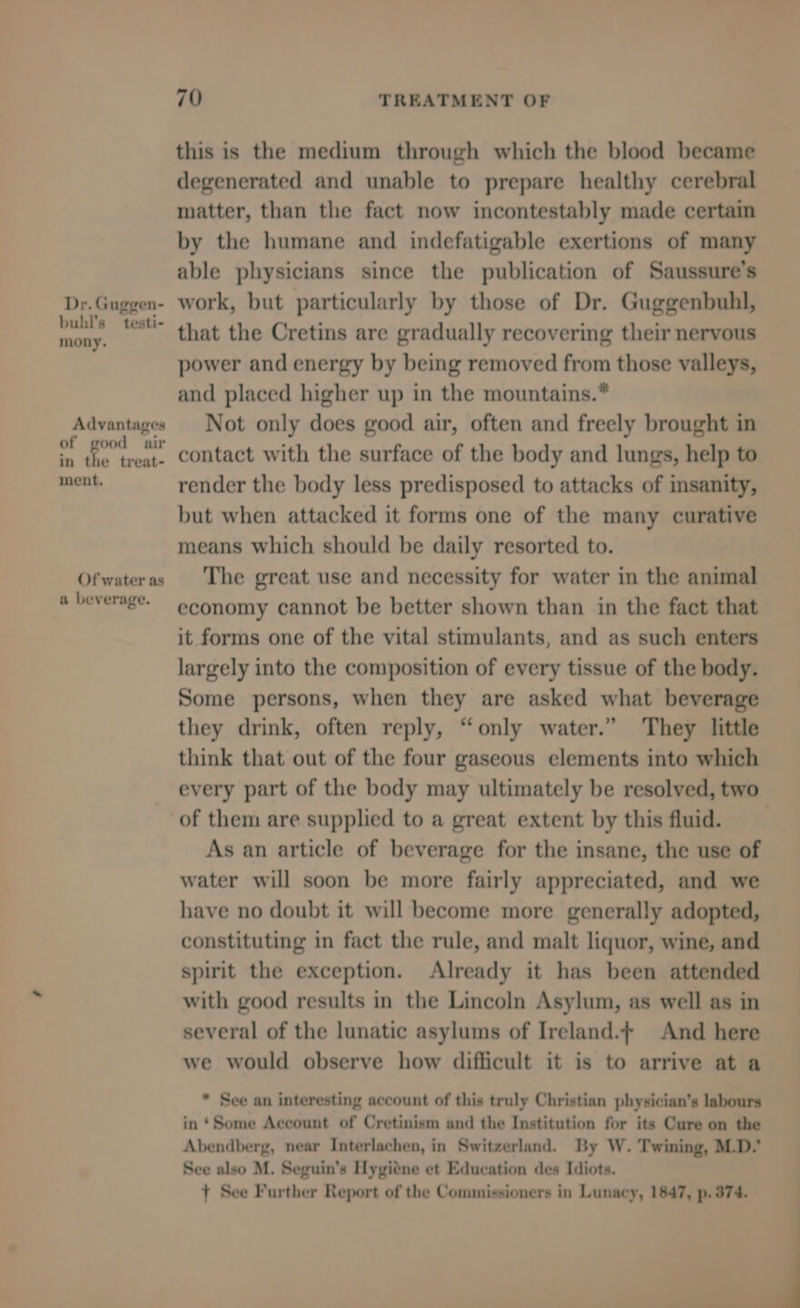 Dr. Guggen- bull's — testi- mony. Advantages of good air in the treat- ment. Of water as a beverage. 70 TREATMENT OF this is the medium through which the blood became degenerated and unable to prepare healthy cerebral matter, than the fact now incontestably made certain by the humane and indefatigable exertions of many able physicians since the publication of Saussure’s work, but particularly by those of Dr. Guggenbuhl, that the Cretins are gradually recovering their nervous power and energy by being removed from those valleys, and placed higher up in the mountains.* Not only does good air, often and freely brought in contact with the surface of the body and lungs, help to render the body less predisposed to attacks of insanity, but when attacked it forms one of the many curative means which should be daily resorted to. The great use and necessity for water in the animal economy cannot be better shown than in the fact that it forms one of the vital stimulants, and as such enters largely into the composition of every tissue of the body. Some persons, when they are asked what beverage they drink, often reply, “only water.” They little think that out of the four gaseous elements into which of them are supplied to a great extent by this fluid. As an article of beverage for the insane, the use of water will soon be more fairly appreciated, and we have no doubt it will become more generally adopted, constituting in fact the rule, and malt liquor, wine, and spirit the exception. Already it has been attended with good results in the Lincoln Asylum, as well as in several of the lunatic asylums of Ireland.| And here we would observe how difficult it is to arrive at a * See an interesting account of this truly Christian physician’s labours in *Some Account of Cretinism and the Institution for its Cure on the Abendberg, near Interlachen, in Switzerland. By W. Twining, M.D.’ See also M. Seguin’s Hygitne et Education des Idiots. + See Further Report of the Commissioners in Lunacy, 1847, p. 374.