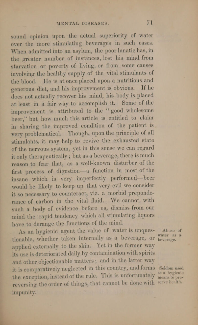 sound opinion upon the actual superiority of water over the more stimulating beverages in such cases. When admitted into an asylum, the poor lunatic has, in the greater number of instances, lost his mind from starvation or poverty of living, or from some causes involving the healthy supply of the vital stimulants of the blood. He is at once placed upon a nutritious and generous diet, and his improvement is obvious. If he does not actually recover his mind, his body is placed at least in a fair way to accomplish it. ‘Some of the improvement is attributed to the ‘‘ good wholesome beer,” but how much this article is entitled to claim in sharing the improved condition of the patient is very problematical. Though, upon the principle of all stimulants, it may help to revive the exhausted state of the nervous system, yet in this sense we can regard it only therapeutically ; but as a beverage, there is much reason to fear that, as a well-known disturber of the first process of digestion—a function in most of the insane which is very imperfectly performed—beer would be likely to keep up that very evil we consider it so necessary to counteract, viz. a morbid preponde- rance of carbon in the vital fluid. We cannot, with such a body of evidence before us, dismiss from our mind the rapid tendency which all stimulating liquors have to derange the functions of the mind. As an hygienic agent the value of water is unques- Abuse of tionable, whether taken internally as a beverage, or seve i applied externally to the skin. Yet in the former way its use is deteriorated daily by contamination with spirits and other objectionable matters ; and in the latter way it is comparatively neglected in this country, and forms Seldom used the exception, instead of the rule. This is unfortunately psd. nae reversing the order of things, that cannot be done with serve health. —a—— —_— rc sth impunity.
