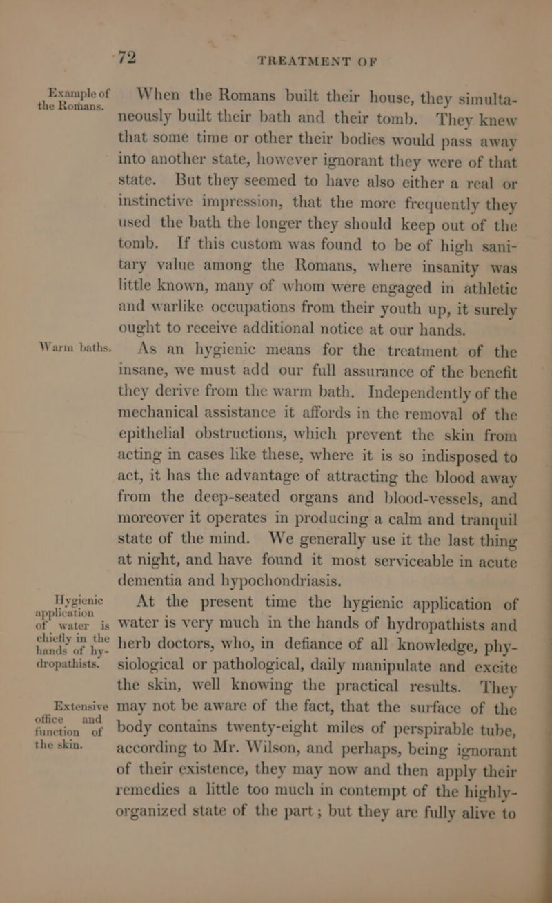 Example of the Rorhans. Warm baths. Hygienic application of water is chiefly in the hands of hy- dropathists. Extensive office and function of the skin. When the Romans built their house, they simulta- neously built their bath and their tomb. They knew that some time or other their bodies would pass away into another state, however ignorant they were of that state. But they seemed to have also either a real or instinctive impression, that the more frequently they used the bath the longer they should keep out of the tomb. If this custom was found to be of high sani- tary value among the Romans, where insanity was little known, many of whom were engaged in athletic and warlike occupations from their youth up, it surely ought to receive additional notice at our hands. As an hygienic means for the treatment of the insane, we must add our full assurance of the benefit they derive from the warm bath. Independently of the mechanical assistance it affords in the removal of the epithelial obstructions, which prevent the skin from acting in cases like these, where it is so indisposed to act, it has the advantage of attracting the blood away from the deep-seated organs and blood-vessels, and moreover it operates in producing a calm and tranquil state of the mind. We generally use it the last thing at night, and have found it most serviceable in acute dementia and hypochondriasis. At the present time the hygienic application of water is very much in the hands of hydropathists and herb doctors, who, in defiance of all knowledge, phy- siological or pathological, daily manipulate and excite the skin, well knowing the practical results. They may not be aware of the fact, that the surface of the body contains twenty-eight miles of perspirable tube, according to Mr. Wilson, and perhaps, being ignorant of their existence, they may now and then apply their remedies a little too much in contempt of the highly- organized state of the part; but they are fully alive to