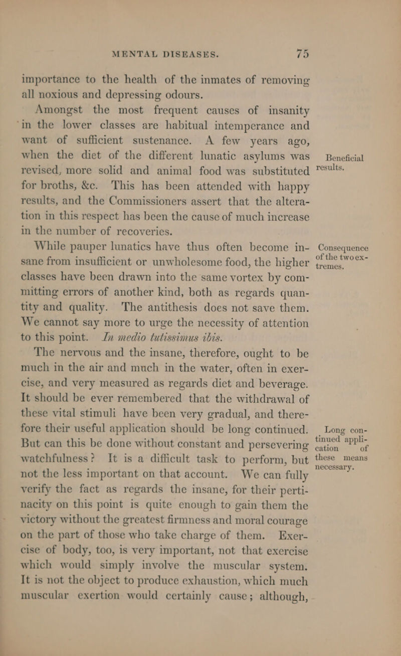 importance to the health of the inmates of removing all noxious and depressing odours. Amongst the most frequent causes of insanity ‘in the lower classes are habitual intemperance and want of sufficient sustenance. A few years ago, when the diet of the different lunatic asylums was revised, more solid and animal food was substituted for broths, &c. This has been attended with happy results, and the Commissioners assert that the altera- tion in this respect has been the cause of much increase in the number of recoveries. While pauper lunatics have thus often become in- sane from insufficient or unwholesome food, the higher classes have been drawn into the same vortex by com- mitting errors of another kind, both as regards quan- tity and quality. The antithesis does not save them. We cannot say more to urge the necessity of attention to this point. Jn medio tutissimus ibis. The nervous and the insane, therefore, ought to be much in the air and much in the water, often in exer- cise, and very measured as regards diet and beverage. It should be ever remembered that the withdrawal of these vital stimuli have been very gradual, and there- fore their useful application should be long continued. But can this be done without constant and persevering watchfulness? It is a difficult task to perform, but not the less important on that account. We can fully verify the fact as regards the insane, for their perti- nacity on this point is quite enough to gain them the victory without the greatest firmness and moral courage on the part of those who take charge of them. Exer- cise of body, too, is very important, not that exercise which would simply involve the muscular system. It is not the object to produce exhaustion, which much muscular exertion would certainly cause; although, Beneficial results. Consequence of the twoex- tremes, Long con- tinued appli- cation of these means necessary.