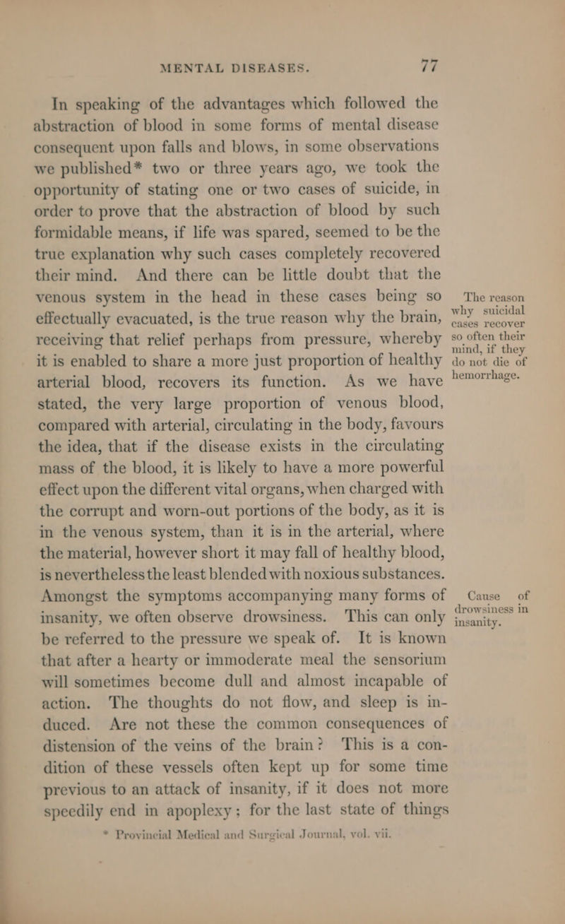 In speaking of the advantages which followed the abstraction of blood in some forms of mental disease consequent upon falls and blows, in some observations we published* two or three years ago, we took the opportunity of stating one or two cases of suicide, in order to prove that the abstraction of blood by such formidable means, if life was spared, seemed to be the true explanation why such cases completely recovered their mind. And there can be little doubt that the venous system in the head in these cases being so effectually evacuated, is the true reason why the brain, receiving that relief perhaps from pressure, whereby it is enabled to share a more just proportion of healthy arterial blood, recovers its function. As we have stated, the very large proportion of venous blood, compared with arterial, circulating in the body, favours the idea, that if the disease exists in the circulating mass of the blood, it is likely to have a more powerful effect upon the different vital organs, when charged with the corrupt and worn-out portions of the body, as it is in the venous system, than it is in the arterial, where the material, however short it may fall of healthy blood, is nevertheless the least blended with noxious substances. Amongst the symptoms accompanying many forms of insanity, we often observe drowsiness. This can only be referred to the pressure we speak of. It is known that after a hearty or immoderate meal the sensorium will sometimes become dull and almost incapable of action. The thoughts do not flow, and sleep is in- duced. Are not these the common consequences of distension of the veins of the brain? ‘This is a con- dition of these vessels often kept up for some time previous to an attack of insanity, if it does not more speedily end in apoplexy; for the last state of things * Provincial Medical and Surgical Journal, vol. vii. The reason why suicidal cases recover so often their mind, if they do not die of hemorrhage. Cause of drowsiness in insanity.