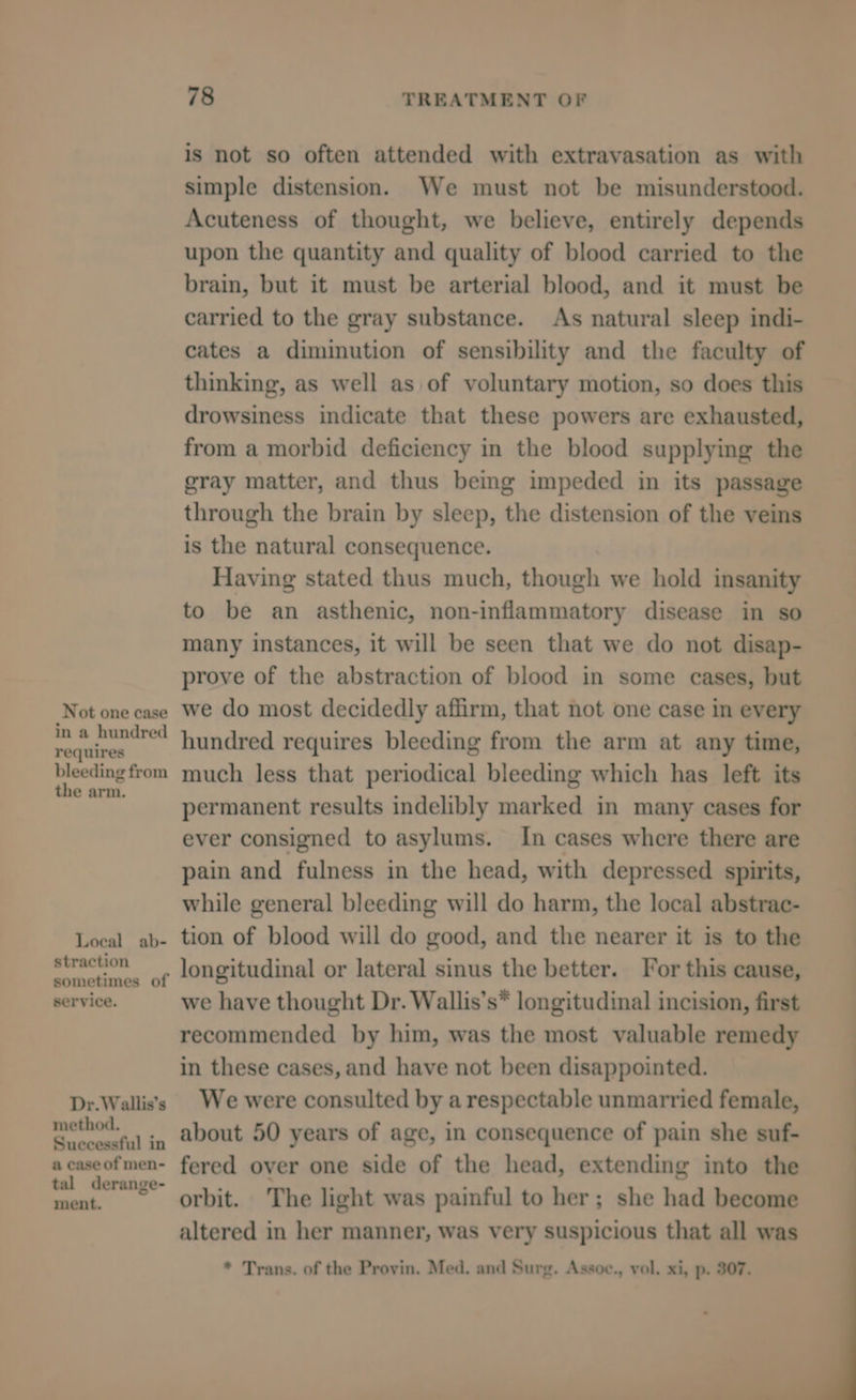 is not so often attended with extravasation as with simple distension. We must not be misunderstood. Acuteness of thought, we believe, entirely depends upon the quantity and quality of blood carried to the brain, but it must be arterial blood, and it must be carried to the gray substance. As natural sleep indi- cates a diminution of sensibility and the faculty of thinking, as well as of voluntary motion, so does this drowsiness indicate that these powers are exhausted, from a morbid deficiency in the blood supplying the gray matter, and thus being impeded in its passage through the brain by sleep, the distension of the veins is the natural consequence. Having stated thus much, though we hold insanity to be an asthenic, non-inflammatory disease in so many instances, it will be seen that we do not disap- prove of the abstraction of blood in some cases, but Not one case We do most decidedly affirm, that not one case in every woh smi hundred requires bleeding from the arm at any time, ope Selig much less that periodical bleeding which has left its permanent results indelibly marked in many cases for ever consigned to asylums. In cases where there are pain and fulness in the head, with depressed spirits, while general bleeding will do harm, the local abstrac- Local ab- tion of blood will do good, and the nearer it is to the Suleseennell o¢ longitudinal or lateral sinus the better. For this cause, service. we have thought Dr. Wallis’s* longitudinal incision, first recommended by him, was the most valuable remedy in these cases, and have not been disappointed. Dr.Wallis's | We were consulted by a respectable unmarried female, Seems ., about 50 years of age, in consequence of pain she suf- acaseofmen- fered over one side of the head, extending into the they eal orbit. The light was painful to her; she had become altered in her manner, was very suspicious that all was * Trans. of the Provin. Med. and Surg. Assoc., vol. xi, p. 307.