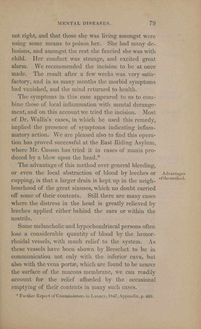 q not right, and that those she was living amongst were using some means to poison her. She had many de- lusions, and amongst the rest she fancied she was with child. Her conduct was strange, and excited great alarm. We recommended the incision to be at once made. The result after a few weeks was very satis- factory, and in as many months the morbid symptoms had vanished, and the mind returned to health. The symptoms in this case appeared to us to com- bine those of local inflammation with mental derange- ment, and on this account we tried the incision. Most of Dr. Wallis’s cases, in which he used this remedy, implied the presence of symptoms indicating inflam- matory action. We are pleased also to find this opera- tion has proved successful at the East Riding Asylum, where Mr. Casson has tried it in cases of mania pro- duced by a blow upon the head.* The advantage of this method over general bleeding, or even the local abstraction of blood by leeches or cupping, is that a larger drain is kept. up in the neigh- bourhood of the great sinuses, which no doubt carried off some of their contents. Still there are many cases where the distress in the head is greatly relieved by leeches applied either behind the ears or within the nostrils. Some melancholic and hypochondriacal persons often lose a considerable quantity of blood by the hemor- rhoidal vessels, with much relief to the system. As these vessels have been shown by Breschet to be in communication not only with the inferior cava, but also with the vena porte, which are found to be nearer the surface of the mucous membrane, we can readily account for the relief afforded by the occasional emptying of their contents in many such cases. * Further Report of Commissioners in Lunacy, 1847, Appendix, p. 466. Advantages ofthe method.