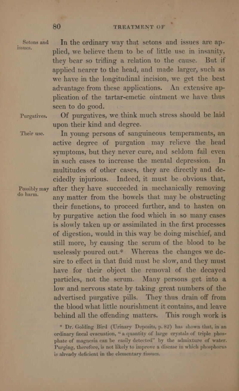 ¥ - 80 TREATMENT OF _ Setonsand ‘In the ordinary way that setons and issues are ap- nevup plied, we believe them to be of little use im insanity, they bear so trifling a relation to the cause. But if applied nearer to the head, and made larger, such as we have in the longitudinal incision, we get the best advantage from these applications. An extensive ap- plication of the tartar-emetic ointment we have thus seen to do good. Purgatives. | Of purgatives, we think much stress should be laid upon their kind and degree. Their use. In young persons of sanguineous temperaments, an active degree of purgation may relieve the head symptoms, but they never cure, and seldom fail even in such cases to increase the mental depression. In multitudes of other cases, they are directly and de- cidedly injurious. Indeed, it must be obvious that, Possibly may after they have succeeded in mechanically removing do harm. any matter from the bowels that may be obstructing their functions, to proceed further, and to hasten on by purgative action the food which in so many cases is slowly taken up or assimilated in the first processes of digestion, would in this way be doing mischief, and still more, by causing the serum of the blood to be uselessly poured out.* Whereas the changes we de- sire to effect in that fluid must be slow, and they must have for their object the removal of the decayed particles, not the serum. Many persons get into a low and nervous state by taking great numbers of the advertised purgative pills. They thus drain off from the blood what little nourishment it contains, and leave behind all the offending matters. This rough work is * Dr. Golding Bird (Urinary Deposits, p. 82) has shown that, in an ordinary fecal evacuation, “a quantity of large crystals of triple phos- phate of magnesia can be easily detected” by the admixture of water. Purging, therefore, is not likely to improve a disease in which phosphorus is already deficient in the elementary tissues.