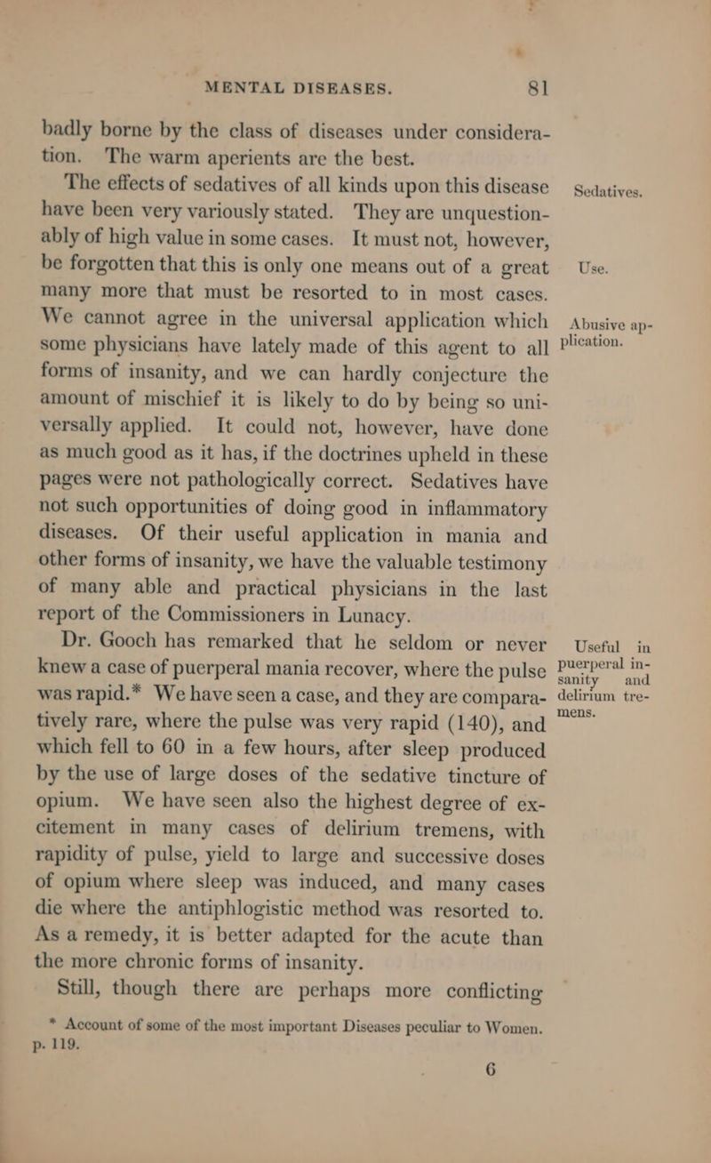 badly borne by the class of diseases under considera- tion. The warm aperients are the best. The effects of sedatives of all kinds upon this disease have been very variously stated. They are unquestion- ably of high value in some cases. It must not, however, be forgotten that this is only one means out of a great many more that must be resorted to in most cases. We cannot agree in the universal application which some physicians have lately made of this agent to all forms of insanity, and we can hardly conjecture the amount of mischief it is likely to do by being so uni- versally applied. It could not, however, have done as much good as it has, if the doctrines upheld in these pages were not pathologically correct. Sedatives have not such opportunities of doing good in inflammatory diseases. Of their useful application in mania and other forms of insanity, we have the valuable testimony of many able and practical physicians in the last report of the Commissioners in Lunacy. Dr. Gooch has remarked that he seldom or never knew a case of puerperal mania recover, where the pulse was rapid.* We have seen a case, and they are compara- tively rare, where the pulse was very rapid (140), and which fell to 60 in a few hours, after sleep produced by the use of large doses of the sedative tincture of opium. We have seen also the highest degree of ex- citement in many cases of delirium tremens, with rapidity of pulse, yield to large and successive doses of opium where sleep was induced, and many cases die where the antiphlogistic method was resorted to. As a remedy, it is better adapted for the acute than the more chronic forms of insanity. Still, though there are perhaps more conflicting * Account of some of the most important Diseases peculiar to Women. p- 119. 6 Sedatives. Use. Abusive ap- plication. Useful in puerperal in- sanity and delirium tre- mens.