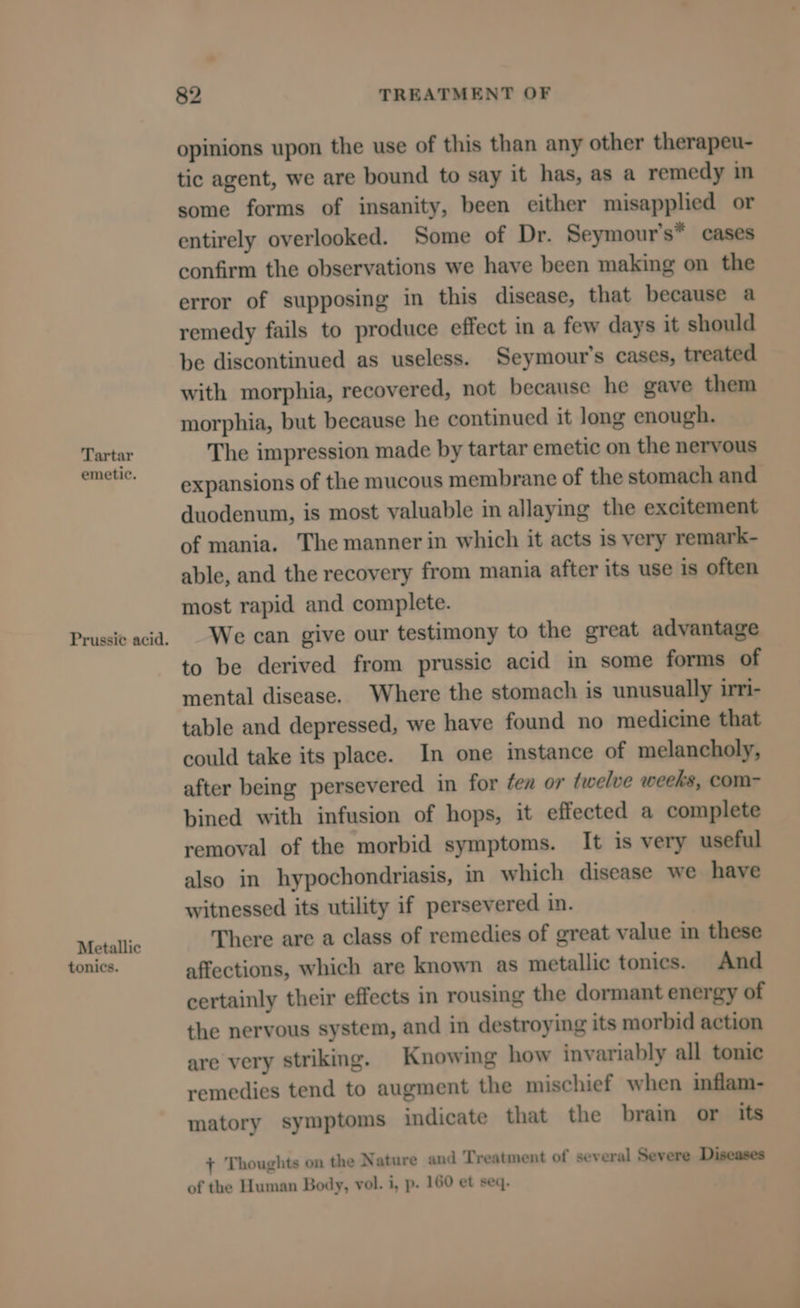 Tartar emetic. Prussi¢ acid. Metallic tonics. 82 TREATMENT OF opinions upon the use of this than any other therapeu- tic agent, we are bound to say it has, as a remedy in some forms of insanity, been either misapplied or entirely overlooked. Some of Dr. Seymour’s* cases confirm the observations we have been making on the error of supposing in this disease, that because a remedy fails to produce effect in a few days it should be discontinued as useless. Seymour’s cases, treated with morphia, recovered, not because he gave them morphia, but because he continued it long enough. The impression made by tartar emetic on the nervous expansions of the mucous membrane of the stomach and duodenum, is most yaluable in allaying the excitement of mania. The manner in which it acts is very remark- able, and the recovery from mania after its use is often most rapid and complete. We can give our testimony to the great advantage to be derived from prussic acid in some forms of mental disease. Where the stomach is unusually irri- table and depressed, we have found no medicine that could take its place. In one instance of melancholy, after being persevered in for ¢ea or twelve weeks, com- bined with infusion of hops, it effected a complete removal of the morbid symptoms. It is very useful also in hypochondriasis, in which disease we have witnessed its utility if persevered in. There are a class of remedies of great value in these affections, which are known as metallic tonics. And certainly their effects in rousing the dormant energy of the nervous system, and in destroying its morbid action are very striking. Knowing how invariably all tonic remedies tend to augment the mischief when inflam- matory symptoms indicate that the brain or its + Thoughts on the Nature and Treatment of several Severe Diseases of the Human Body, vol. i, p. 160 et seq.