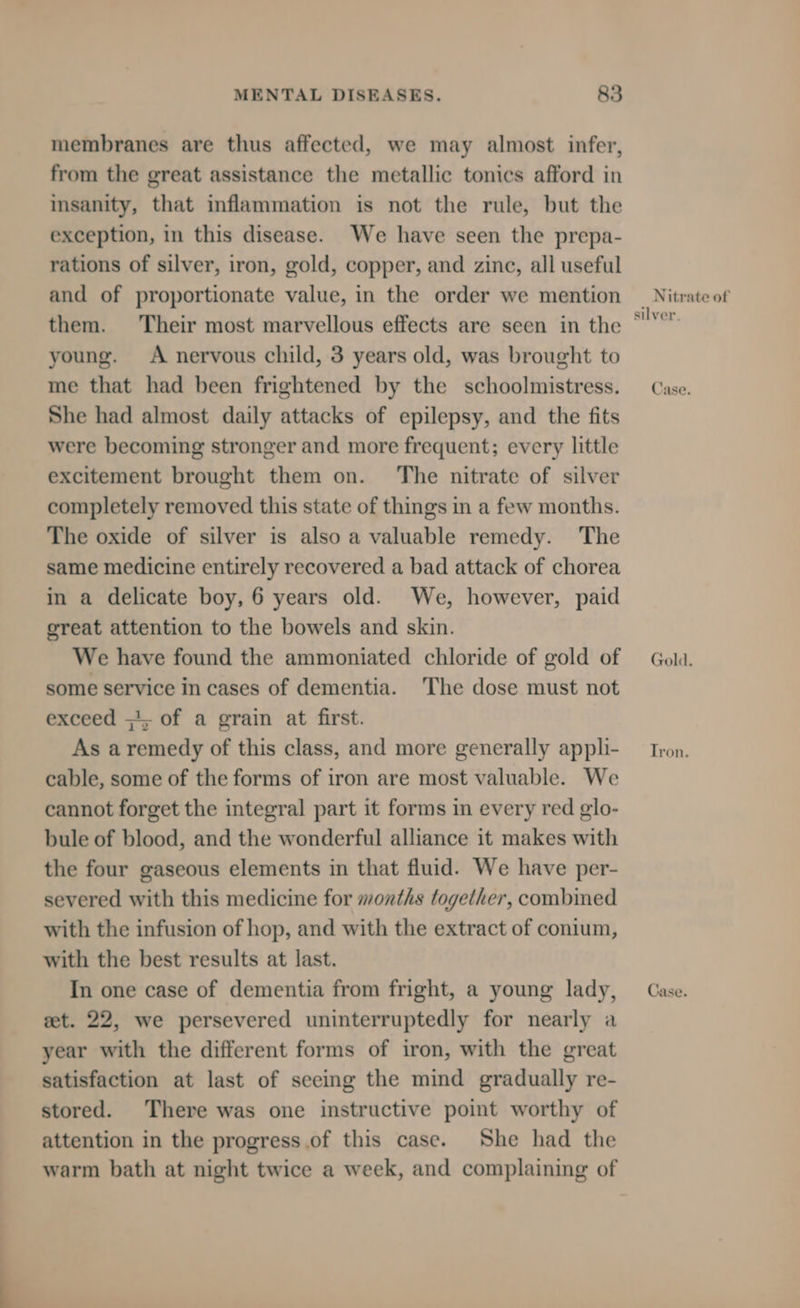 membranes are thus affected, we may almost infer, from the great assistance the metallic tonics afford in insanity, that inflammation is not the rule, but the exception, in this disease. We have seen the prepa- rations of silver, iron, gold, copper, and zine, all useful and of proportionate value, in the order we mention them. ‘Their most marvellous effects are seen in the young. A nervous child, 3 years old, was brought to me that had been frightened by the schoolmistress. She had almost daily attacks of epilepsy, and the fits were becoming stronger and more frequent; every little excitement brought them on. The nitrate of silver completely removed this state of things in a few months. The oxide of silver is also a valuable remedy. The same medicine entirely recovered a bad attack of chorea in a delicate boy, 6 years old. We, however, paid oreat attention to the bowels and skin. We have found the ammoniated chloride of gold of some service in cases of dementia. The dose must not exceed ;'; of a grain at first. As aremedy of this class, and more generally appli- cable, some of the forms of iron are most valuable. We cannot forget the integral part it forms in every red glo- bule of blood, and the wonderful alliance it makes with the four gaseous elements in that fluid. We have per- severed with this medicine for months together, combined with the infusion of hop, and with the extract of conium, with the best results at last. In one case of dementia from fright, a young lady, eet. 22, we persevered uninterruptedly for nearly a year with the different forms of iron, with the great satisfaction at last of seeing the mind gradually re- stored. There was one instructive point worthy of attention in the progress.of this case. She had the warm bath at night twice a week, and complaining of Nitrate of silver, Case. Gold. Tron. Case.