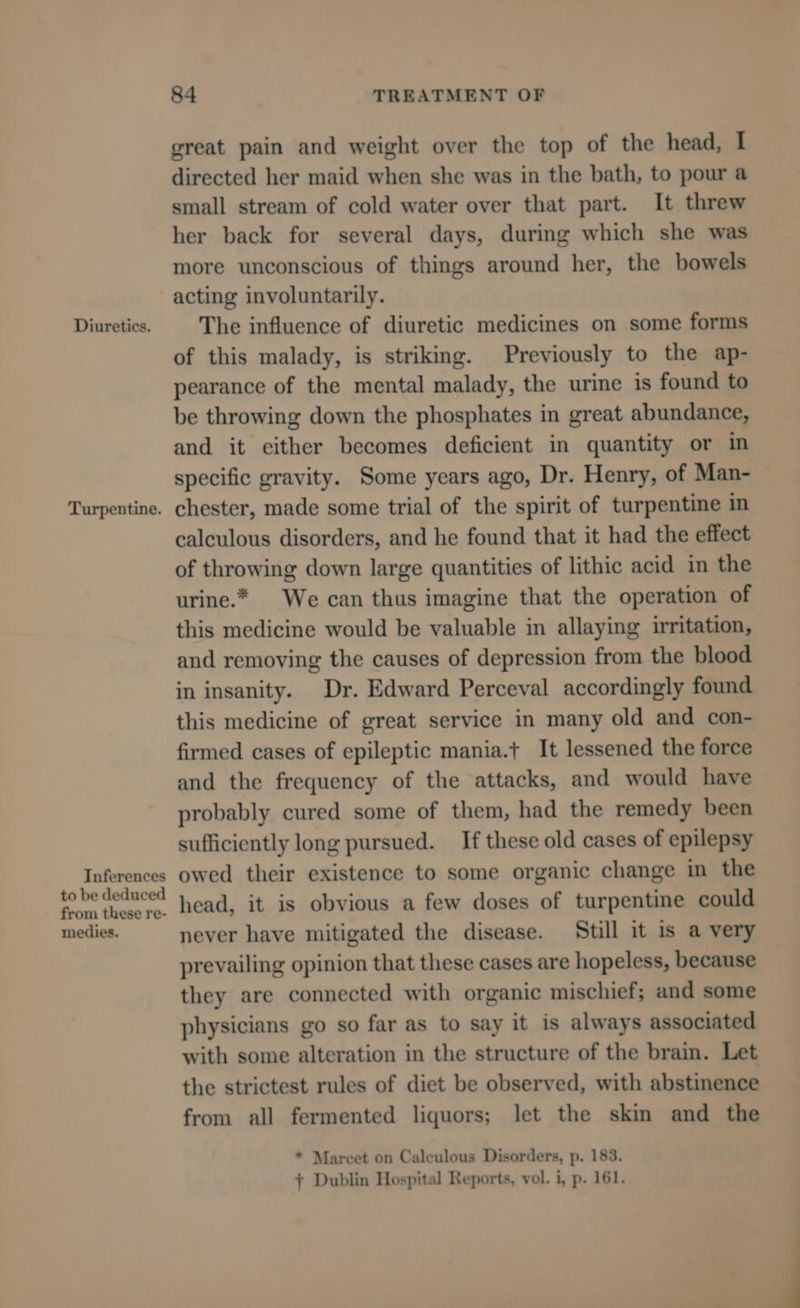 Diuretics. Turpentine. Inferences to be deduced from these re- medies. 84 TREATMENT OF great pain and weight over the top of the head, I directed her maid when she was in the bath, to pour a small stream of cold water over that part. It threw her back for several days, during which she was more unconscious of things around her, the bowels acting involuntarily. The influence of diuretic medicines on some forms of this malady, is striking. Previously to the ap- pearance of the mental malady, the urine is found to be throwing down the phosphates in great abundance, and it either becomes deficient in quantity or in specific gravity. Some years ago, Dr. Henry, of Man- chester, made some trial of the spirit of turpentine in calculous disorders, and he found that it had the effect of throwing down large quantities of lithic acid in the urine.* We can thus imagine that the operation of this medicine would be valuable in allaying irritation, and removing the causes of depression from the blood in insanity. Dr. Edward Perceval accordingly found this medicine of great service in many old and con- firmed cases of epileptic mania.t It lessened the force and the frequency of the attacks, and would have probably cured some of them, had the remedy been sufficiently long pursued. _ If these old cases of epilepsy owed their existence to some organic change in the head, it is obvious a few doses of turpentine could never have mitigated the disease. Still it is a very prevailing opinion that these cases are hopeless, because they are connected with organic mischief; and some physicians go so far as to say it is always associated with some alteration in the structure of the brain. Let the strictest rules of diet be observed, with abstinence from all fermented liquors; let the skin and the * Marcet on Calculous Disorders, p. 183. + Dublin Hospital Reports, vol. i, p. 161,