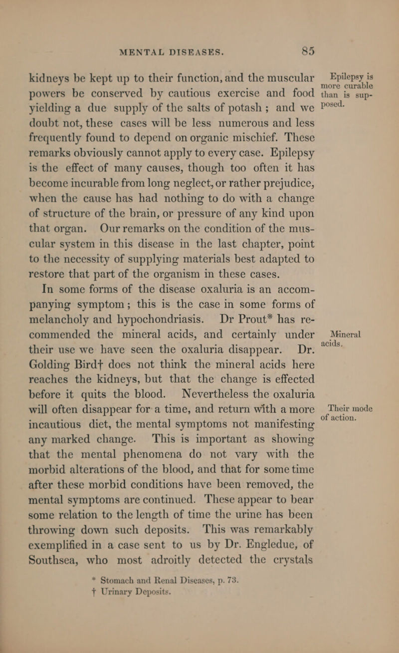 kidneys be kept up to their function, and the muscular powers be conserved by cautious exercise and food yielding a due supply of the salts of potash ; and we doubt not, these cases will be less numerous and less frequently found to depend on organic mischief. These remarks obviously cannot apply to every case. Epilepsy is the effect of many causes, though too often it has become incurable from long neglect, or rather prejudice, when the cause has had nothing to do with a change of structure of the brain, or pressure of any kind upon that organ. Ourremarks on the condition of the mus- cular system in this disease in the last chapter, point to the necessity of supplying materials best adapted to restore that part of the organism in these cases. In some forms of the disease oxaluria is an accom- panying symptom; this is the case in some forms of melancholy and hypochondriasis. Dr Prout* has re- commended the mineral acids, and certainly under their use we have seen the oxaluria disappear. Dr. Golding Birdt does not think the mineral acids here reaches the kidneys, but that the change is effected before it quits the blood. Nevertheless the oxaluria will often disappear for a time, and return with a more incautious diet, the mental symptoms not manifesting any marked change. ‘This is important as showing that the mental phenomena do not vary with the morbid alterations of the blood, and that for some time after these morbid conditions have been removed, the mental symptoms are continued. These appear to bear some relation to the length of time the urme has been throwing down such deposits. This was remarkably exemplified in a case sent to us by Dr. Engledue, of Southsea, who most adroitly detected the crystals * Stomach and Renal Diseases, p. 73. + Urinary Deposits. Epilepsy is more curable than is sup- posed. Mineral acids, Their mode of action.